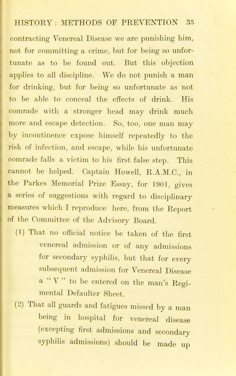 contracting Venereal Disease we are punishing him, not for committing a crime, but for being so unfor- tunate as to be found out. But this objection applies to all discipline. We do not punish a man for drinking, but for being so unfortunate as not to be able to conceal the effects of drink. His comrade with a stronger head may drink much more and escape detection. So, too, one man may by incontinence expose himself repeatedly to the risk of infection, and escape, while his unfortunate comrade falls a victim to his first false step. This cannot be helped. Captain Howell, R.A.M.C., in the Parkes Memorial Prize Essay, for 1901, gives a series of suggestions with regard to disciplinary measures which I reproduce here, from the Report of the Committee of the Advisory Board. (1) That no official notice be taken of the first venereal admission or of any admissions for secondary syphilis, but that for every subsequent admission for Venereal Disease a V to be entered on the man's Regi- mental Defaulter Sheet. (2) That all guards and fatigues missed by a man being in hospital for venereal disease (excepting first admissions and secondary syphilis admissions) should be made up