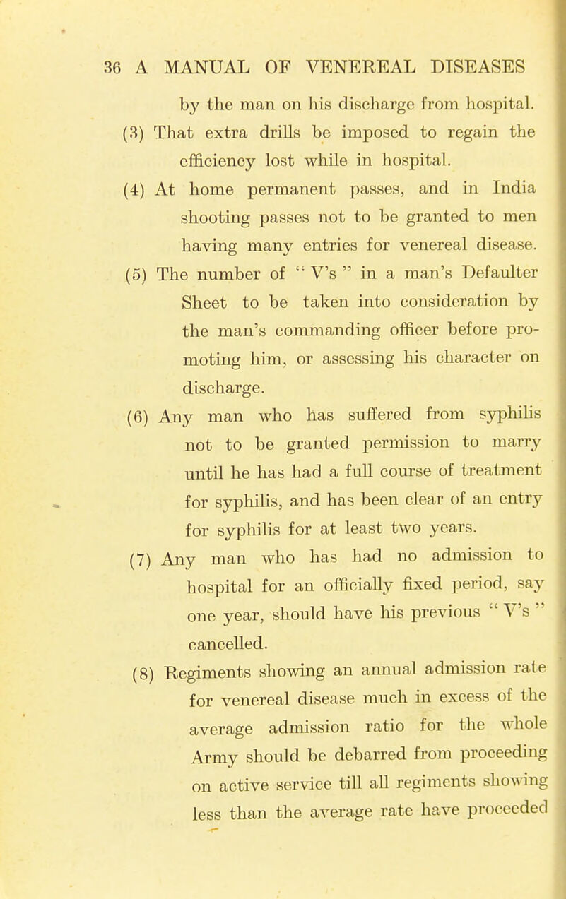 by the man on his discharge from liospital. (3) That extra drills be imposed to regain the efficiency lost while in hospital. (4) At home permanent passes, and in India shooting passes not to be granted to men having many entries for venereal disease. (5) The number of  V's  in a man's Defaulter Sheet to be taken into consideration by the man's commanding officer before pro- moting him, or assessing his character on discharge. (6) Any man who has suffered from S3rphihs not to be granted permission to marry until he has had a full course of treatment for syphilis, and has been clear of an entry for syphihs for at least two years. (7) Any man who has had no admission to hospital for an officially fixed period, say one year, should have his previous  V's  cancelled. (8) Regiments showing an annual admission rate for venereal disease much in excess of the average admission ratio for the whole Army should be debarred from proceeding on active service till all regiments showing less than the average rate have proceeded