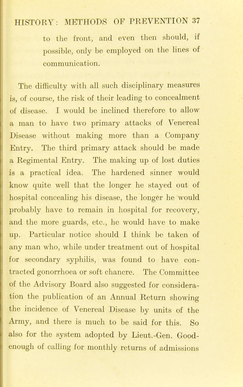 to the front, and even then should, if possible, only be employed on the lines of communication. The difficulty with all such disciplinary measures is, of course, the risk of their leading to concealment of disease. I would be inclined therefore to allow a man to have two primary attacks of Venereal Disease without making more than a Company Entry. The third primary attack should be made a Regimental Entry. The making up of lost duties is a practical idea. The hardened sinner would know quite well that the longer he stayed out of hospital concealing his disease, the longer he would probably have to remain in hospital for recovery, and the more guards, etc., he would have to make up. Particular notice should I think be taken of any man who, while under treatment out of hospital for secondary syphilis, was found to have con- tracted gonorrhoea or soft chancre. The Committee of the Advisory Board also suggested for considera- tion the publication of an Annual Return showing the incidence of Venereal Disease by units of the Army, and there is much to be said for this. So also for the system adopted by Lieut.-Gen. Good- enough of calling for monthly returns of admissions