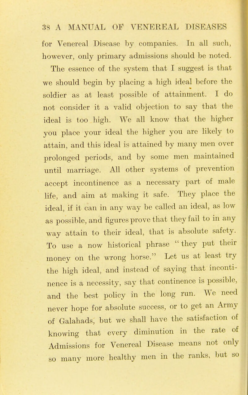 for Venereal Disease by companies. In all such, however, only primary admissions should be noted. The essence of the system that I suggest is that we should begin by placing a high ideal before the soldier as at least possible of attainment. I do not consider it a valid objection to say that the ideal is too high. We all know that the higher you place your ideal the higher you are likely to attain, and this ideal is attained by many men over prolonged periods, and by some men maintained until marriage. All other systems of prevention accept incontinence as a necessary part of male life, and aim at making it safe. They place the ideal, if it can in any way be called an ideal, as low as possible, and figures prove that they fail to in any way attain to their ideal, that is absolute safety. To use a now historical phrase they put their money on the wrong horse. Let us at least try the high ideal, and instead of saying that inconti- nence is a necessity, say that continence is possible, and the best policy in the long run. We need never hope for absolute success, or to get an Army of Galahads, but we shall have the satisfaction of knowing that every diminution in the rate of Admissions for Venereal Disease means not only so many more healthy men in the ranks, but so