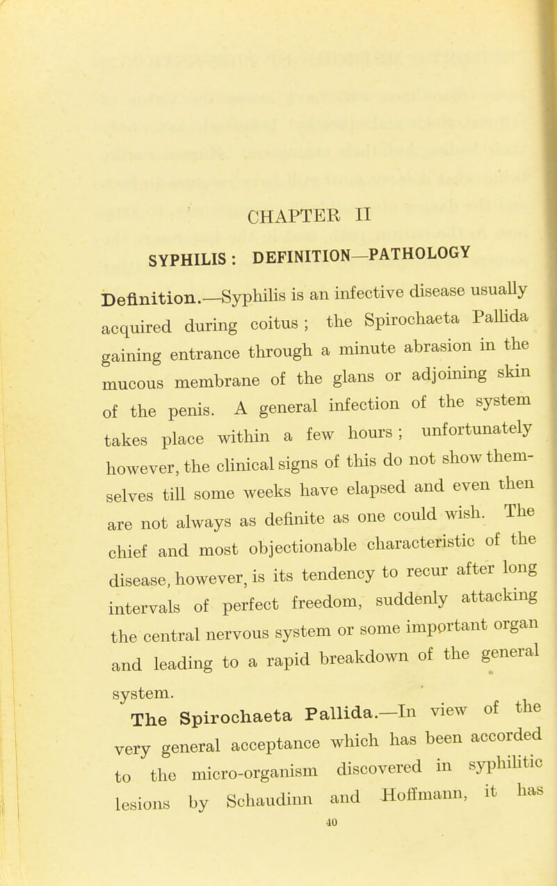 CHAPTER II SYPHILIS : DEFINITION—PATHOLOGY Definition.—Syphilis is an infective disease usuaUy acquired during coitus ; the Spirochaeta PaUida gaining entrance through a minute abrasion in the mucous membrane of the glans or adjoining skin of the penis. A general infection of the system takes place within a few hours; unfortunately however, the clinical signs of this do not show them- selves till some weeks have elapsed and even then are not always as definite as one could wish. The chief and most objectionable characteristic of the disease, however, is its tendency to recur after long intervals of perfect freedom, suddenly attacking the central nervous system or some important organ and leading to a rapid breakdown of the general system. The Spirochaeta Pallida.—In view of the very general acceptance which has been accorded to the micro-organism discovered in syphilitic lesions by Schaudinn and Hoffmann, it has