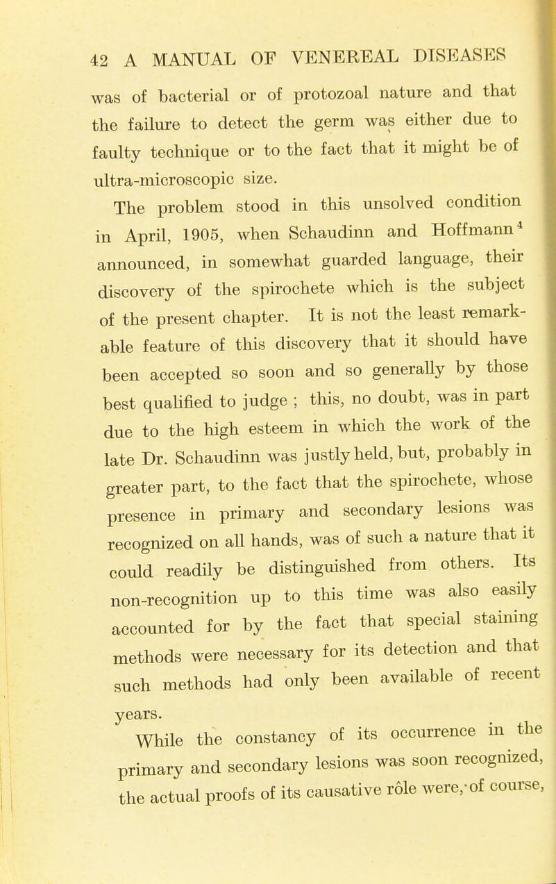 was of bacterial or of protozoal nature and that the failure to detect the germ was either due to faulty technique or to the fact that it might be of ultra-microscopic size. The problem stood in this unsolved condition in April, 1905, when Schaudinn and Hoffmann* announced, in somewhat guarded language, their discovery of the spirochete which is the subject of the present chapter. It is not the least remark- able feature of this discovery that it should have been accepted so soon and so generally by those best quahfied to judge ; this, no doubt, was in part due to the high esteem in which the work of the late Dr. Schaudinn was justly held, but, probably in greater part, to the fact that the spirochete, whose presence in primary and secondary lesions was recognized on aU hands, was of such a nature that it could readily be distinguished from others. Its non-recognition up to this time was also easUy accounted for by the fact that special staining methods were necessary for its detection and that such methods had only been available of recent years. While the constancy of its occurrence in the primary and secondary lesions was soon recognized, the actual proofs of its causative role were,-of course,