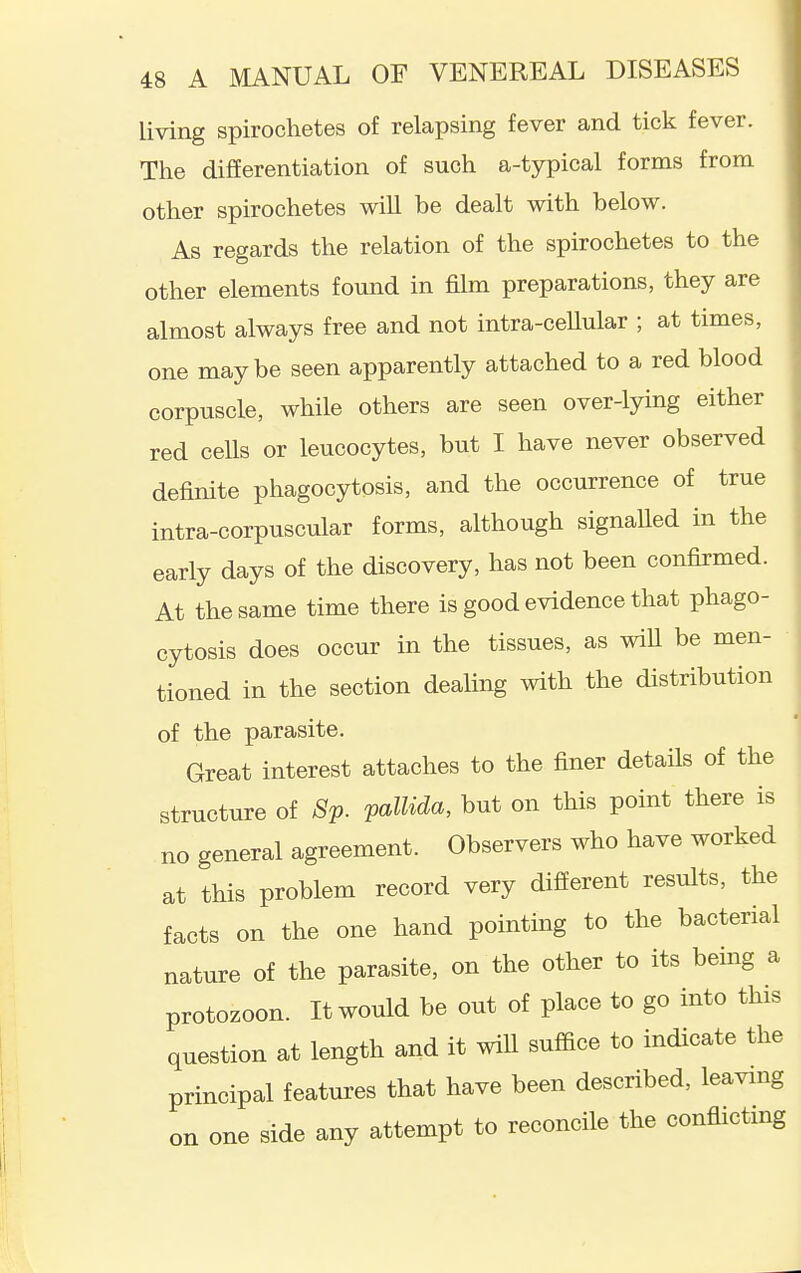 living spirochetes of relapsing fever and tick fever. The differentiation of such a-typical forms from other spirochetes will be dealt with below. As regards the relation of the spirochetes to the other elements found in film preparations, they are almost always free and not intra-ceUular ; at times, one maybe seen apparently attached to a red blood corpuscle, while others are seen over-lying either red ceUs or leucocytes, but I have never observed definite phagocytosis, and the occurrence of true intra-corpuscular forms, although signalled in the early days of the discovery, has not been confirmed. At the same time there is good evidence that phago- cytosis does occur in the tissues, as wiU be men- tioned in the section dealing with the distribution of the parasite. Great interest attaches to the finer details of the structure of 8p. V^^l^d^' ^ut on this point there is no general agreement. Observers who have worked at this problem record very different results, the facts on the one hand pointmg to the bacterial nature of the parasite, on the other to its bemg a protozoon. It would be out of place to go into this question at length and it will suffice to indicate the principal features that have been described, leaving on one side any attempt to reconcile the conflictmg