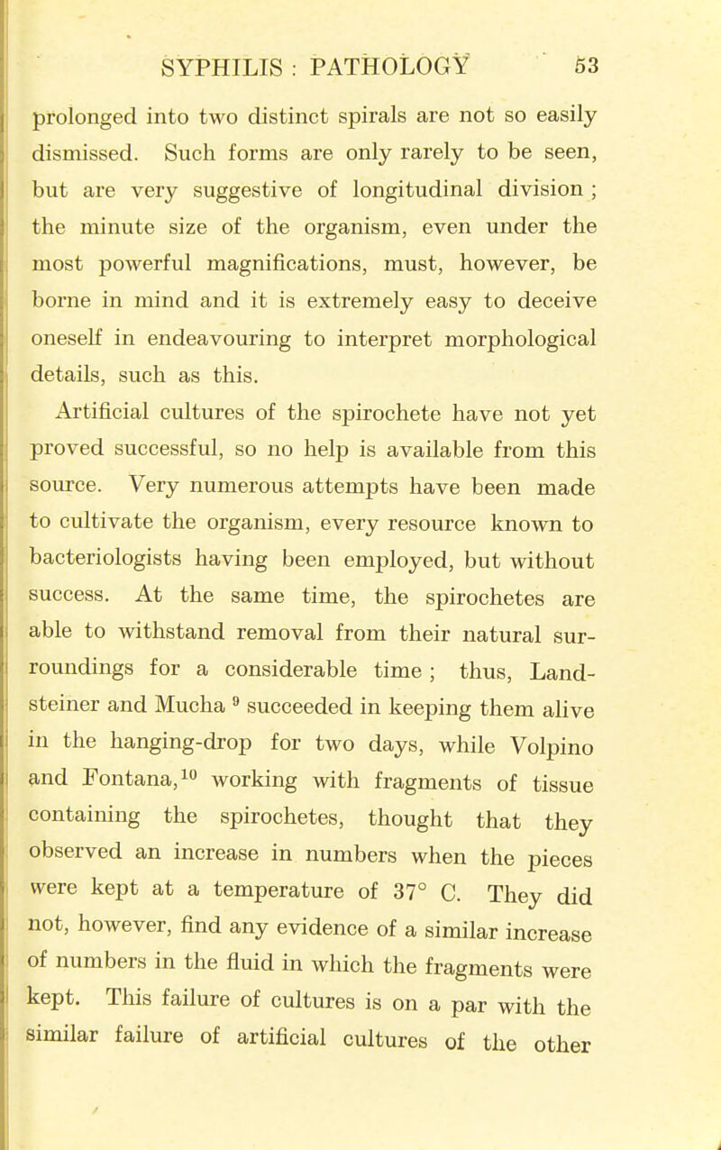 prolonged into two distinct spirals are not so easily dismissed. Such forms are only rarely to be seen, but are very suggestive of longitudinal division ; the minute size of the organism, even under the most powerful magnifications, must, however, be borne in mind and it is extremely easy to deceive oneseK in endeavouring to interpret morphological details, such as this. Artificial cultures of the spirochete have not yet proved successful, so no help is available from this source. Very numerous attempts have been made to cultivate the organism, every resource known to bacteriologists having been employed, but without success. At the same time, the spirochetes are able to withstand removal from their natural sur- roundings for a considerable time; thus, Land- steiner and Mucha  succeeded in keeping them alive in the hanging-drop for two days, while Volpino and Fontana,io working with fragments of tissue containing the spirochetes, thought that they observed an increase in numbers when the pieces were kept at a temperature of 37° C. They did not, however, find any evidence of a similar increase of numbers in the fiuid in which the fragments were kept. This failure of cultures is on a par with the similar failure of artificial cultures of the other