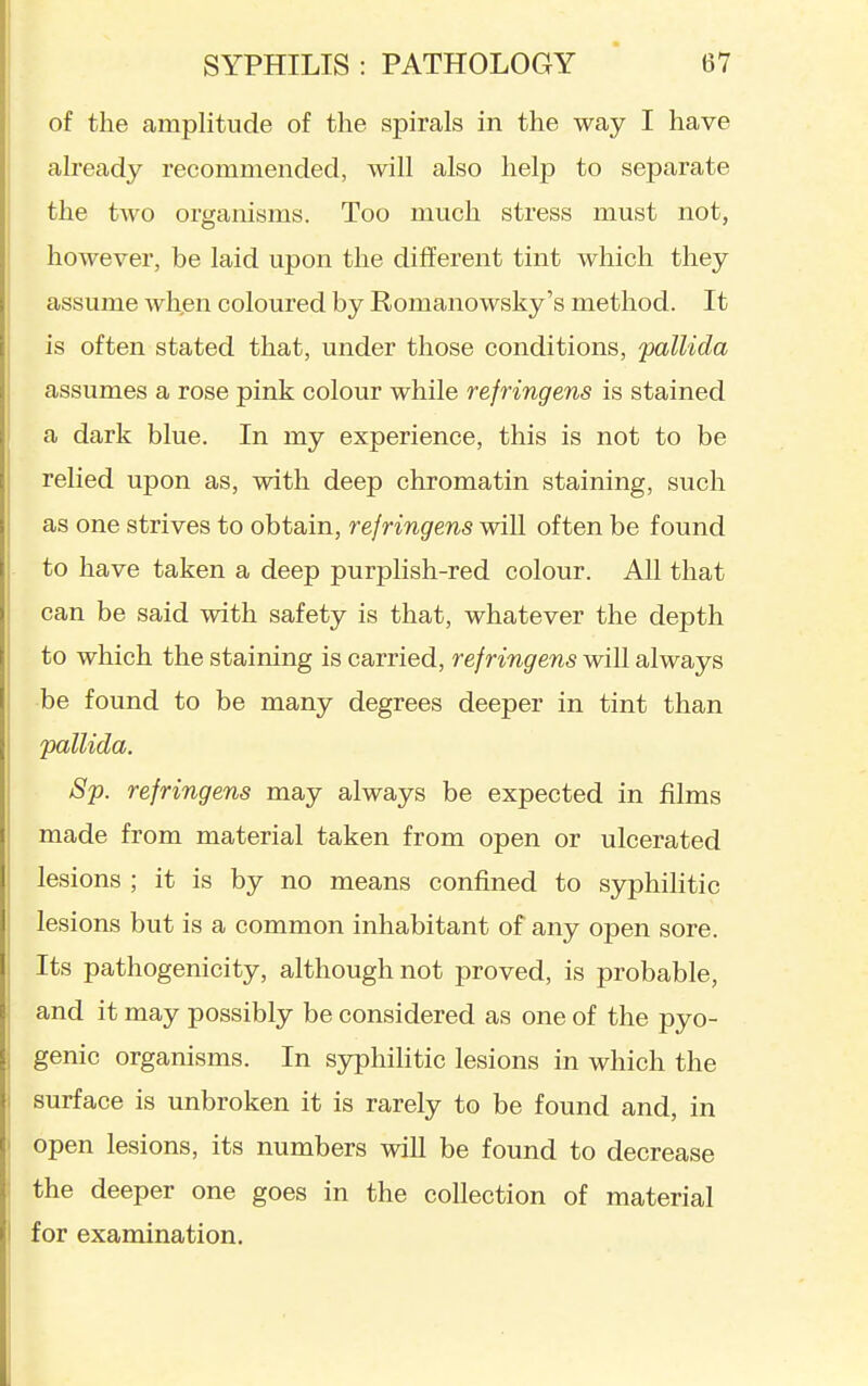 of the amplitude of the spirals in the way I have already recommended, will also help to separate the two organisms. Too much stress must not, however, be laid upon the different tint Avhich they assume whjen coloured by Romanowsky's method. It is often stated that, under those conditions, 'pallida assumes a rose pink colour while rejringens is stained a dark blue. In my experience, this is not to be relied upon as, with deep chromatin staining, such as one strives to obtain, rejringens will often be found to have taken a deep purplish-red colour. All that can be said with safety is that, whatever the depth to which the staining is carried, rejringens will always be found to be many degrees deeper in tint than 'pallida. Sp. rejringens may always be expected in films made from material taken from open or ulcerated lesions ; it is by no means confined to syphilitic lesions but is a common inhabitant of any open sore. Its pathogenicity, although not proved, is probable, and it may possibly be considered as one of the pyo- genic organisms. In syphiHtic lesions in which the surface is unbroken it is rarely to be found and, in open lesions, its numbers will be found to decrease the deeper one goes in the collection of material for examination.