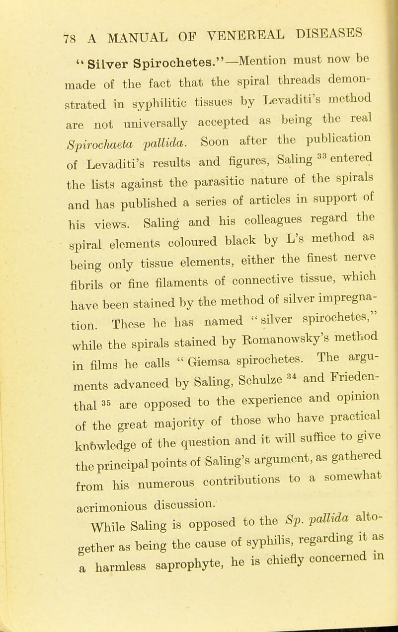  Silver Spirochetes.—Mention must now be made of the fact that the spiral threads demon- strated in syphilitic tissues by Levaditi's method are not universally accepted as being the real Spirochaeta pallida. Soon after the publication of Levaditi's results and figures, Saling ^3 entered the lists against the parasitic nature of the spirals and has published a series of articles in support of his views. Saling and his colleagues regard the spiral elements coloured black by L's method as being only tissue elements, either the finest nerve fibrils or fine filaments of connective tissue, which have been stained by the method of silver impregna- tion. These he has named silver spirochetes, while the spirals stained by Romanowsky's method in films he calls  Giemsa spirochetes. The argu- ments advanced by Saling, Schulze and Frieden- thal 35 are opposed to the experience and opmion of the great majority of those who have practical knowledge of the question and it wiU suffice to give the principal points of Saling's argument, as gathered from his numerous contributions to a somewhat acrimonious discussion. While Saling is opposed to the 8p. pallida alto- gether as being the cause of syphiUs, regarding it as a harmless saprophyte, he is chiefly concerned in