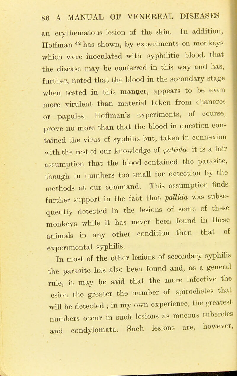 an erythematous lesion of the skin. In addition, Hoffman has shown, by experiments on monkeys which were inoculated with syphilitic blood, that the disease may be conferred in this way and has, further, noted that the blood in the secondary stage when tested in this manijer, appears to be even more virulent than material taken from chancres or papules. Hoffman's experiments, of course, prove no more than that the blood in question con- tained the virus of syphilis but, taken in connexion with the rest of our knowledge of pallida, it is a fair assumption that the blood contained the parasite, though in numbers too smaU for detection by the methods at our command. This assumption finds further support in the fact that pallida was subse- quently detected in the lesions of some of these monkeys while it has never been found in these animals in any other condition than that of experimental syphilis. In most of the other lesions of secondary syphiHs the parasite has also been found and, as a general rule, it may be said that the more infective the esion the greater the number of spirochetes that will be detected ; in my own experience, the greatest numbers occur in such lesions as mucous tubercles and condylomata. Such lesions are, however,