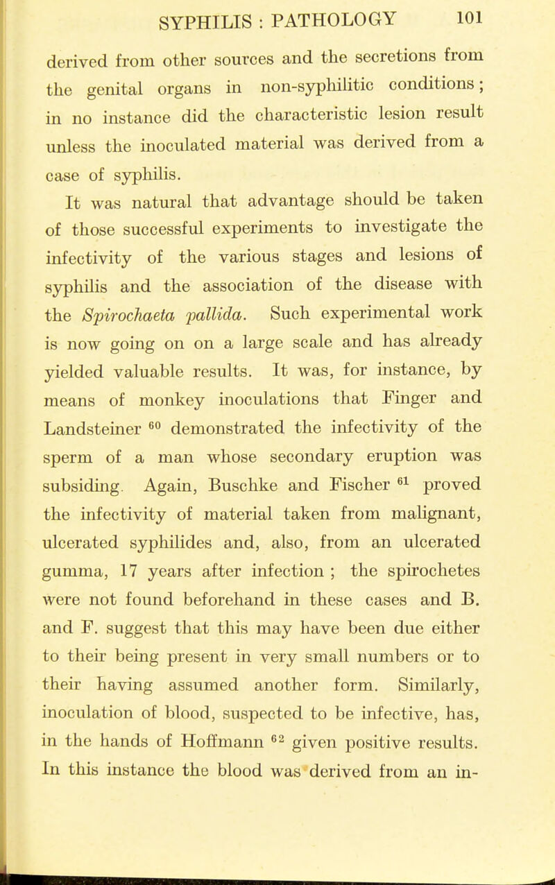 derived from other sources and the secretions from the genital organs in non-syphilitic conditions; in no instance did the characteristic lesion result unless the moculated material was derived from a case of sjrphilis. It was natural that advantage should be taken of those successful experiments to investigate the infectivity of the various stages and lesions of syphilis and the association of the disease with the Spirochaeta 'pallida. Such experimental work is now going on on a large scale and has already yielded valuable results. It was, for instance, by means of monkey inoculations that Finger and Landsteiner demonstrated the infectivity of the sperm of a man whose secondary eruption was subsiding. Again, Buschke and Fischer proved the infectivity of material taken from malignant, ulcerated syphilides and, also, from an ulcerated gumma, 17 years after infection ; the spirochetes were not found beforehand in these cases and B. and F. suggest that this may have been due either to their being present in very small numbers or to their having assumed another form. Similarly, inoculation of blood, suspected to be infective, has, in the hands of Hoffmann given positive results. In this instance the blood was derived from an in-