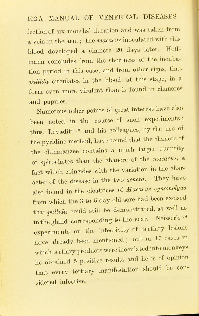 fection of six months' duration and was taken from a vein in the arm ; the macacus inoculated with this blood developed a chancre 20 days later. Hoff- mann concludes from the shortness of the mcuba- tion period in this case, and from other signs, that pallida circulates in the blood, at this stage, m a form even more virulent than is found in chancres and papules. Numerous other points of great interest have also been noted in the course of such experiments ; thus, Levaditi and his colleagues, by the use of the pyridine method, have found that the chancre of the chimpanzee contains a much larger quantity of spirochetes than the chancre of the macacus, a fact which coincides with the variation in the char- acter of the disease in the two genera. They have also found in the cicatrices of Macacus cynoviolgns from which the 3 to 5 day old sore had been excised that vMida could still be demonstrated, as weU as in the gland corresponding to the scar. Neisser's experiments on the infectivity of tertiary lesions have already been mentioned ; out of 17 cases m which tertiary products were inoculated into monkeys he obtained 5 positive results and he is of opinion that every tettiary manifestation should be con- sidered infective.