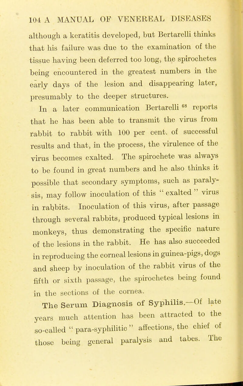 although a keratitis developed, but Bertarelli thinks that his failure was due to the examination of the tissue having been deferred too loijg, the spirochetes being encountered in the greatest numbers in the early days of the lesion and disappearing later, presumably to the deeper structures. In a later communication Bertarelli reports that he has been able to transmit the vii'us from rabbit to rabbit with 100 per cent, of successful results and that, in the process, the virulence of the virus becomes exalted. The spirochete was always to be found in great numbers and he also thinks it possible that secondary symptoms, such as paraly- sis, may follow inoculation of this  exalted  vu-us in rabbits. Inoculation of this virus, after passage through several rabbits, produced typical lesions in monkeys, thus demonstrating the specific nature of the lesions m the rabbit. He has also succeeded in reproducmg the corneal lesions in gumea-pigs, dogs and sheep by inoculation of the rabbit vkus of the fifth or sixth passage, the spirochetes bemg found in the sections of the cornea. The Serum Diagnosis of Syphilis.—Of late years much attention has been attracted to the so-called  para-syphilitic  affections, the chief of those being general paralysis and tabes. The