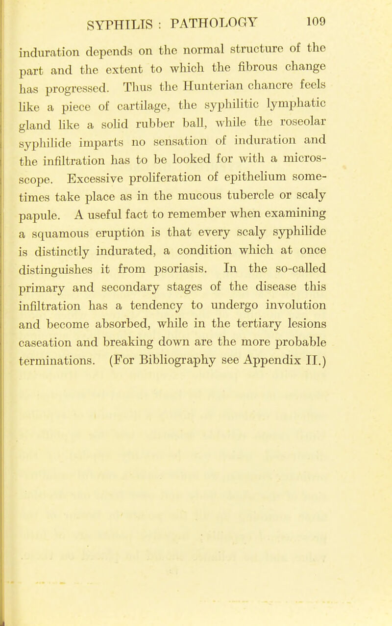 induration depends on the normal structure of the part and the extent to which the fibrous change has progressed. Thus the Hunterian chancre feels Uke a piece of cartilage, the syphilitic lymphatic gland hke a sohd rubber ball, while the roseolar syphilide imparts no sensation of induration and the infiltration has to be looked for with a micros- scope. Excessive prohferation of epithehum some- times take place as in the mucous tubercle or scaly papule. A useful fact to remember when examining a squamous eruption is that every scaly sjrphilide is distinctly indurated, a condition which at once distingmshes it from psoriasis. In the so-called primary and secondary stages of the disease this infiltration has a tendency to undergo involution and become absorbed, while in the tertiary lesions caseation and breaking down are the more probable terminations. (For Bibliography see Appendix II.)