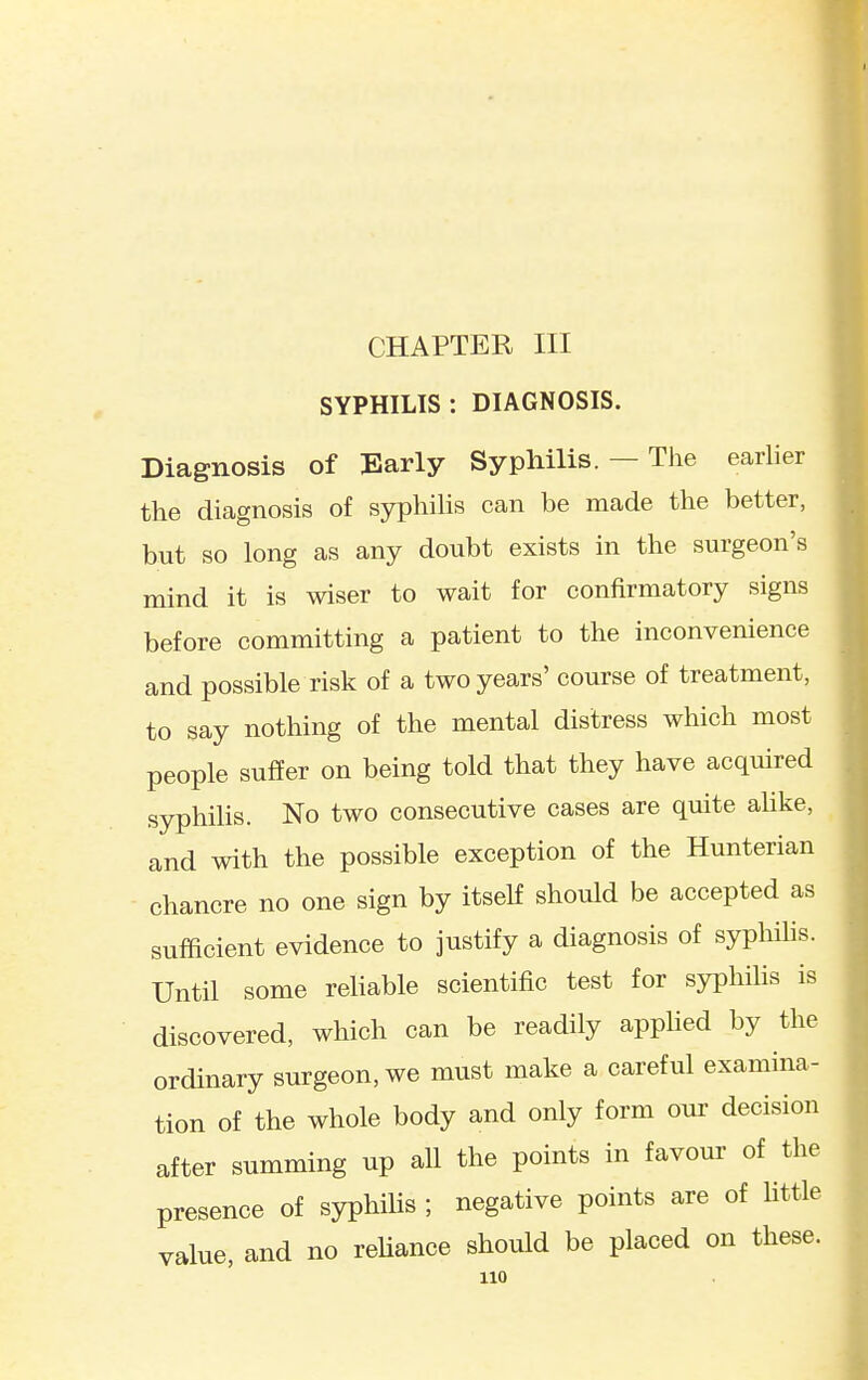 CHAPTER III SYPHILIS: DIAGNOSIS. Diagnosis of Early Syphilis. — The earlier the diagnosis of syphilis can be made the better, but so long as any doubt exists in the surgeon's mind it is wiser to wait for confirmatory signs before committing a patient to the inconvenience and possible risk of a two years' course of treatment, to say nothing of the mental distress which most people suffer on being told that they have acquired syphilis. No two consecutive cases are quite alike, and with the possible exception of the Hunterian chancre no one sign by itself should be accepted as sufficient evidence to justify a diagnosis of syphihs. Until some reliable scientific test for syphilis is discovered, which can be readily applied by the ordinary surgeon, we must make a careful examina- tion of the whole body and only form our decision after summing up all the points in favour of the presence of syphilis ; negative points are of httle value, and no reUance should be placed on these.