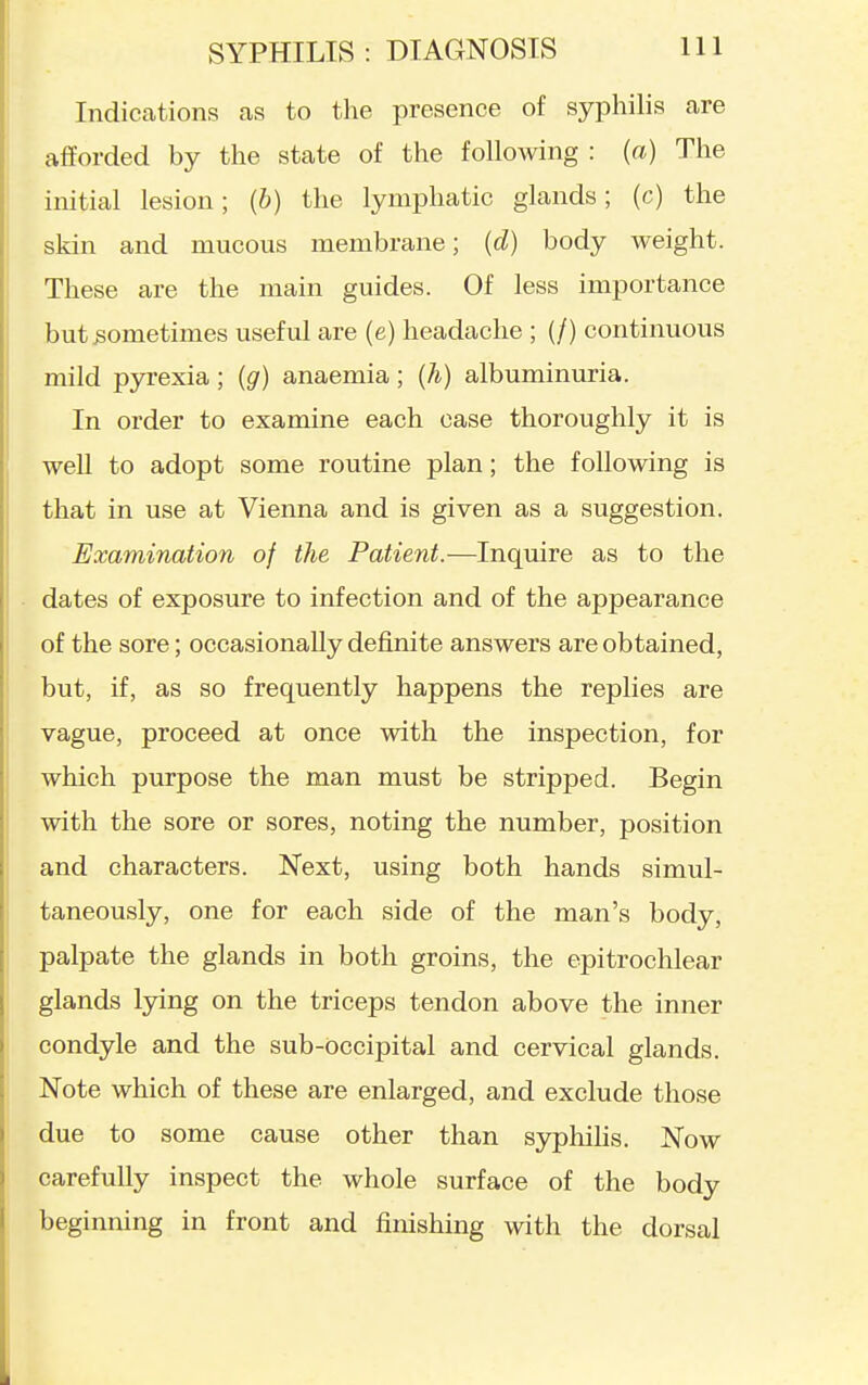 Indications as to the presence of syphilis are afforded by the state of the following : (a) The initial lesion; [b) the lymphatic glands; (c) the skin and mucous membrane; (d) body weight. These are the main guides. Of less importance but sometimes useful are (e) headache ; (/) continuous mild pyrexia ; (g) anaemia; (h) albuminuria. In order to examine each case thoroughly it is well to adopt some routine plan; the following is that in use at Vienna and is given as a suggestion. Examination of the Patient.—Inquire as to the dates of exposure to infection and of the appearance of the sore; occasionally definite answers are obtained, but, if, as so frequently happens the replies are vague, proceed at once with the inspection, for which purpose the man must be stripped. Begin with the sore or sores, noting the number, position and characters. Next, using both hands simul- taneously, one for each side of the man's body, palpate the glands in both groins, the epitrochlear glands Ijdng on the triceps tendon above the inner condyle and the sub-Occipital and cervical glands. Note which of these are enlarged, and exclude those due to some cause other than syphihs. Now carefully inspect the whole surface of the body beginning in front and finishing with the dorsal
