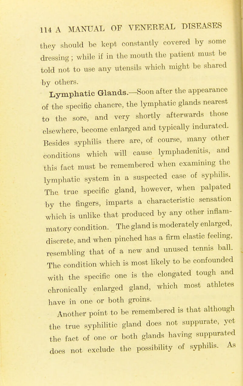 they should be kept constantly covered by some di-essing ; while if in the mouth the patient must be told not to use any utensils which might be shared by others. Lymphatic Glands.—Soon after the appearance of the specific chancre, the lymphatic glands nearest to the sore, and very shortly afterwards those elsewhere, become enlarged and typically indurated. Besides syphilis there are, of course, many other conditions which will cause lymphadenitis, and this fact must be remembered when examining the lymphatic system in a suspected case of syphihs. The true specific gland, however, when palpated by the fingers, imparts a characteristic sensation which is unlike that produced by any other inflam- matory condition. The gland is moderately enlarged, discrete, and when pinched has a firm elastic feeling, resembling that of a new and unused tennis ball. The condition which is most likely to be confounded with the specific one is the elongated tough and chronically enlarged gland, which most athletes have in one or both groins. Another point to be remembered is that although the true syphilitic gland does not suppurate, yet the fact of one or both glands having suppurated does not exclude the possibihty of syphilis. As