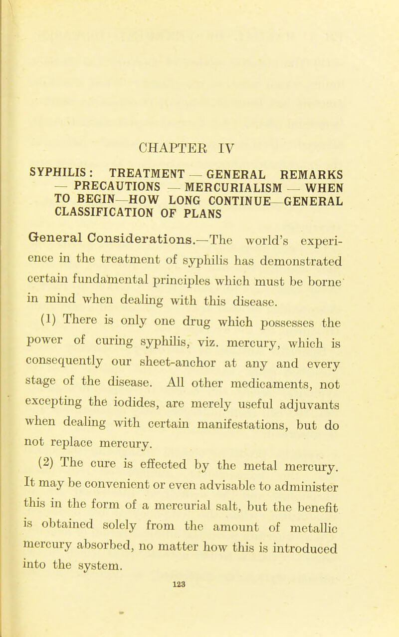 CHAPTER IV SYPHILIS : TREATMENT — GENERAL REMARKS — PRECAUTIONS — MERCURIALISM — WHEN TO BEGIN—HOW LONG CONTINUE—GENERAL CLASSIFICATION OF PLANS General Considerations.—The world's experi- ence in the treatment of syphilis has demonstrated certain fundamental principles which must be borne in mind when dealing with this disease. (1) There is only one drug which possesses the power of curing syphUis, viz. mercury, which is consequently our sheet-anchor at any and every stage of the disease. All other medicaments, not excepting the iodides, are merely useful adjuvants when dealing with certain manifestations, but do not replace mercury. (2) The cure is effected by the metal mercury. It may be convenient or even advisable to administer this in the form of a mercurial salt, but the benefit is obtained solely from the amount of metallic mercury absorbed, no matter how this is introduced into the system.