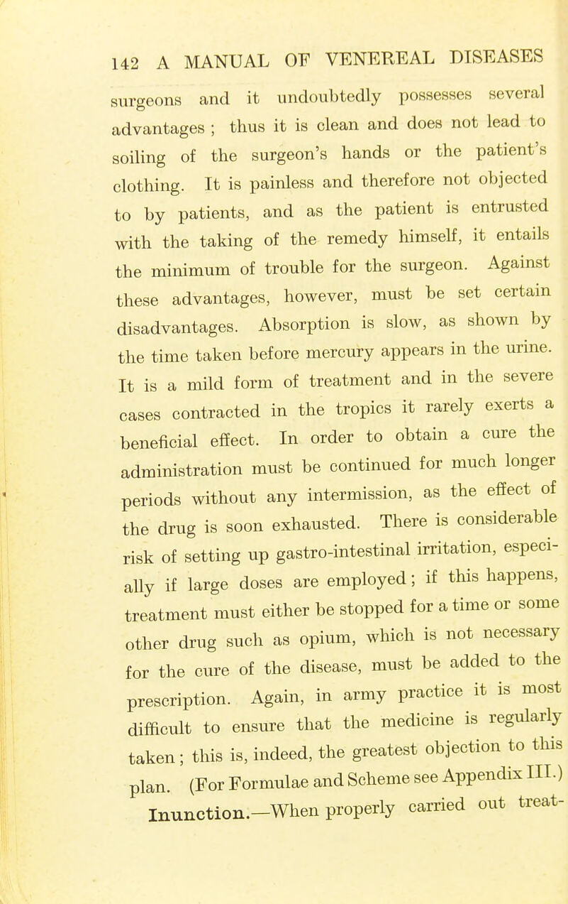 surgeons and it undoubtedly possesses several advantages ; thus it is clean and does not lead to soiling of the surgeon's hands or the patient's clothing. It is painless and therefore not objected to by patients, and as the patient is entrusted with the taking of the remedy himself, it entails the minimum of trouble for the surgeon. Against these advantages, however, must be set certain disadvantages. Absorption is slow, as shown by the time taken before mercury appears in the urine. It is a mild form of treatment and in the severe cases contracted in the tropics it rarely exerts a beneficial effect. In order to obtain a cure the administration must be continued for much longer periods without any intermission, as the effect of the drug is soon exhausted. There is considerable risk of setting up gastro-intestinal irritation, especi- ally if large doses are employed; if this happens, treatment must either be stopped for a time or some other drug such as opium, which is not necessary for the cure of the disease, must be added to the prescription. Again, in army practice it is most difficult to ensure that the medicine is regularly taken; this is, indeed, the greatest objection to this plan. (For Formulae and Scheme see Appendix III.) Inunction.-When properly carried out treat- I