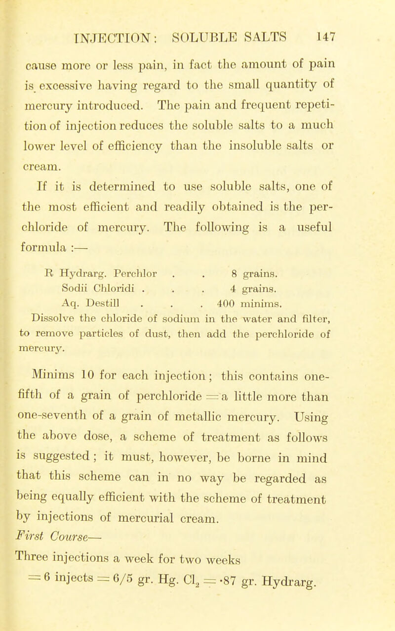 cause more or less pain, in fact the amount of pain is excessive having regard to the small quantity of mercury introduced. Tlie pain and frequent repeti- tion of injection reduces the soluble salts to a much lower level of efficiency than the insoluble salts or cream. If it is determined to use soluble salts, one of the most efficient and readily obtained is the per- chloride of mercury. The following is a useful formula :— R Hydrarg. Perchlor . . 8 grain.s. Sodii Chloridi ... 4 grains. Aq. Destill . . . 400 minims. Dissolve the chloride of sodimn in the water and filter, to remove particles of dust, then add the perchloride of mereurj''. Minims 10 for each injection; this contains one- fifth of a grain of perchloride =: a little more than one-seventh of a grain of metallic mercury. Using the above dose, a scheme of treatment as follows is suggested; it must, hoAvever, be borne in mind that this scheme can in no way be regarded as being equally efficient with the scheme of treatment by injections of mercurial cream. First Course— Three injections a week for two weeks = 6 injects = 6/5 gr. Hg. Cl^ = -87 gr. Hydrarg.