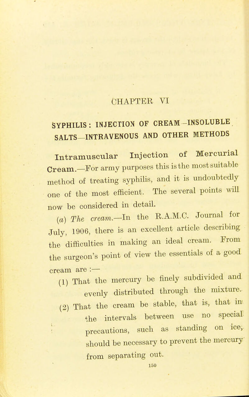 CHAPTER VI SYPHILIS: INJECTION OF CREAM-INSOLUBLE SALTS—INTRAVENOUS AND OTHER METHODS Intramuscular Injection of Mercurial Cream.—For army purposes this is the most suitable method of treating syphilis, and it is undoubtedly one of the most efficient. The several points \vill now be considered in detail, {a) The cream.-ln the R.A.M.C. Journal for July, 1906, there is an exceUent article describing the difficulties in making an ideal cream. From the surgeon's point of view the essentials of a good cream are :— (1) That the mercury be finely subdivided and evenly distributed through the mixture.. (2) That the cream be stable, that is, that in the intervals between use no special. ! precautions, such as standing on ice, should be necessary to prevent the mercury from separating out.