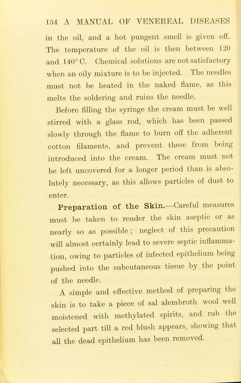 in the oil, and a hot pungent smell is given off. The temperature of the oil is then between 120 and 140° C. Chemical solutions are not satisfactory when an oily mixture is to be injected. The needles must not be heated in the naked flame, as this melts the soldering and ruins the needle. Before filling the syringe the cream must be well stirred with a glass rod, which has been passed slowly through the flame to burn off the adherent cotton filaments, and prevent these from being introduced into the cream. The cream must not be left uncovered for a longer period than is abso- lutely necessary, as this allows particles of dust to enter. Preparation of the Skin.—Careful measures must be taken to render the skin aseptic or as nearly so as possible; neglect of this precaution will almost certainly lead to severe septic inflamma- tion, owing to particles of infected epitheHum being pushed into the subcutaneous tissue by the point of the needle. A simple and effective method of preparing the skin is to take a piece of sal alembroth wool weU moistened with methylated spirits, and rub the selected part till a red blush appears, showing that aU the dead epithelium has been removed.
