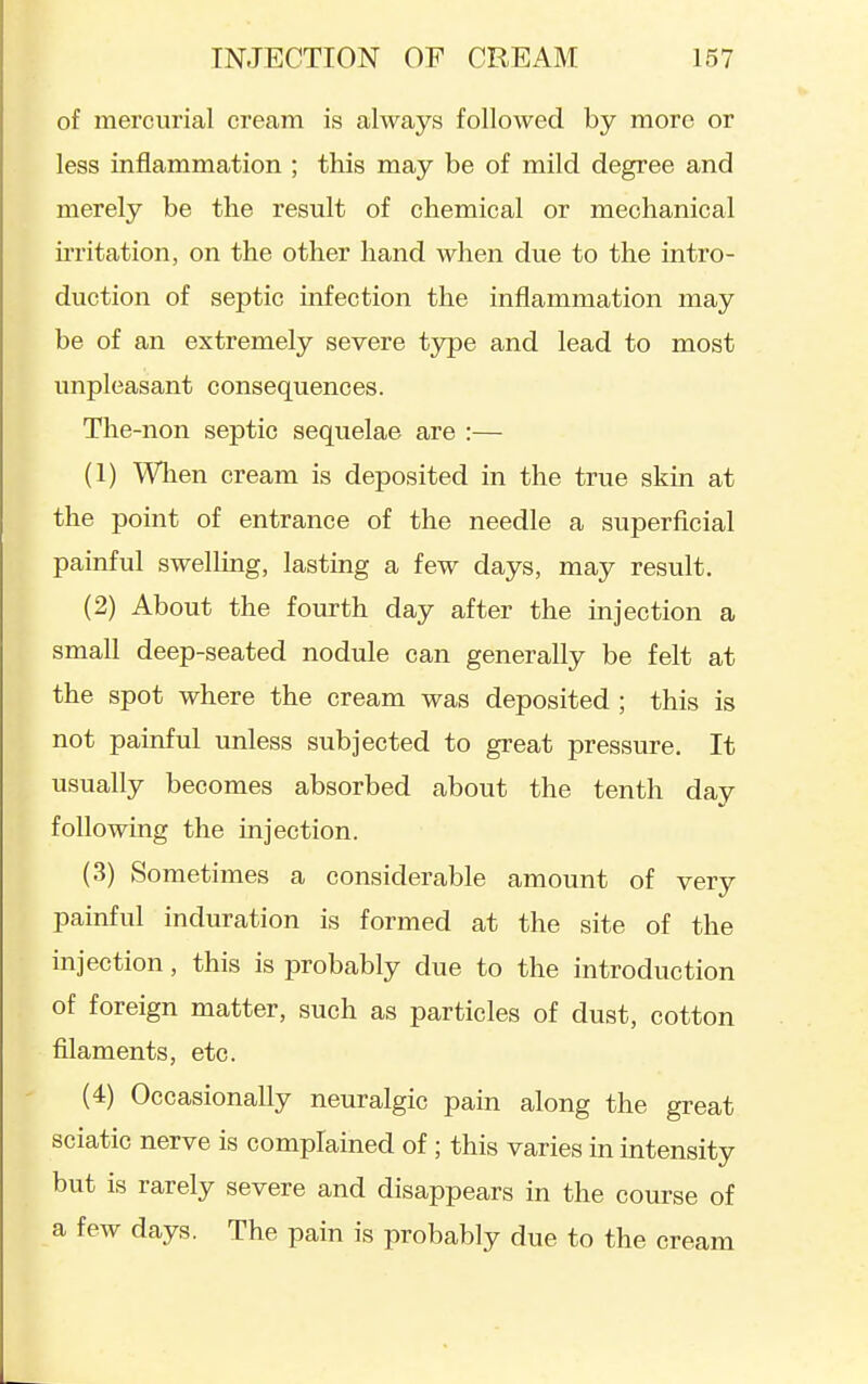 of mercurial cream is always followed by more or less inflammation ; this may be of mild degree and merely be the result of chemical or mechanical ii'ritation, on the other hand when due to the intro- duction of septic infection the inflammation may be of an extremely severe t3rpe and lead to most unpleasant consequences. The-non septic sequelae are :— (1) Wlien cream is deposited in the true skin at the point of entrance of the needle a superficial painful swelling, lasting a few days, may result. (2) About the fourth day after the injection a small deep-seated nodule can generally be felt at the spot where the cream was deposited ; this is not painful unless subjected to great pressure. It usually becomes absorbed about the tenth day following the injection. (3) Sometimes a considerable amount of very painful induration is formed at the site of the injection, this is probably due to the introduction of foreign matter, such as particles of dust, cotton filaments, etc. (4) Occasionally neuralgic pain along the great sciatic nerve is complained of; this varies in intensity but is rarely severe and disappears in the course of a few days. The pain is probably due to the cream