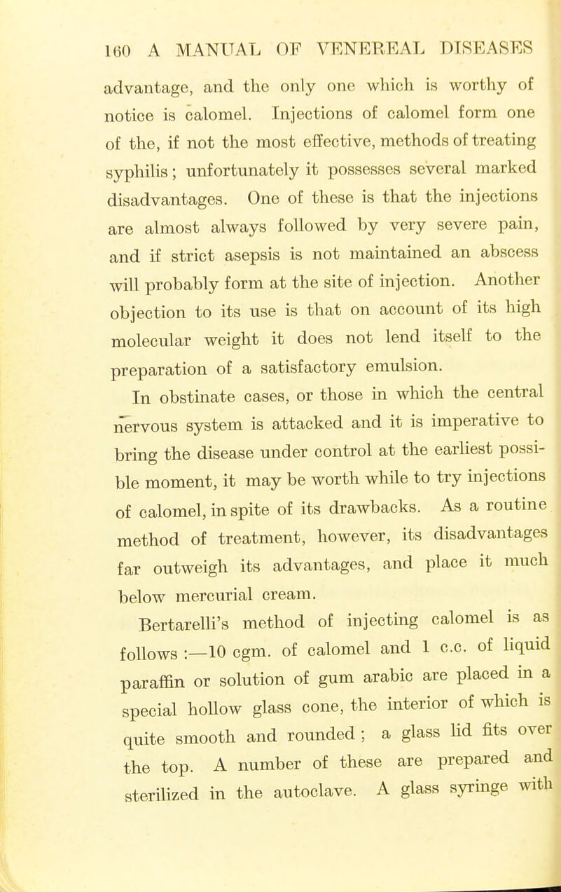 advantage, and the only one which is worthy of notice is calomel. Injections of calomel form one of the, if not the most effective, methods of treating syphilis; unfortunately it possesses several marked disadvantages. One of these is that the injections are almost always followed by very severe pain, and if strict asepsis is not maintained an abscess will probably form at the site of injection. Another objection to its use is that on account of its high molecular weight it does not lend itself to the preparation of a satisfactory emulsion. In obstinate cases, or those in which the central nervous system is attacked and it is imperative to bring the disease under control at the earliest possi- ble moment, it may be worth while to try injections of calomel, in spite of its drawbacks. As a routine method of treatment, however, its disadvantages far outweigh its advantages, and place it much below mercurial cream. BertareUi's method of injecting calomel is as follows :—10 cgm. of calomel and 1 c.c. of liquid paraffin or solution of gum arable are placed m a special hollow glass cone, the interior of which is quite smooth and rounded ; a glass Ud fits over the top. A number of these are prepared and sterilized in the autoclave. A glass syringe with