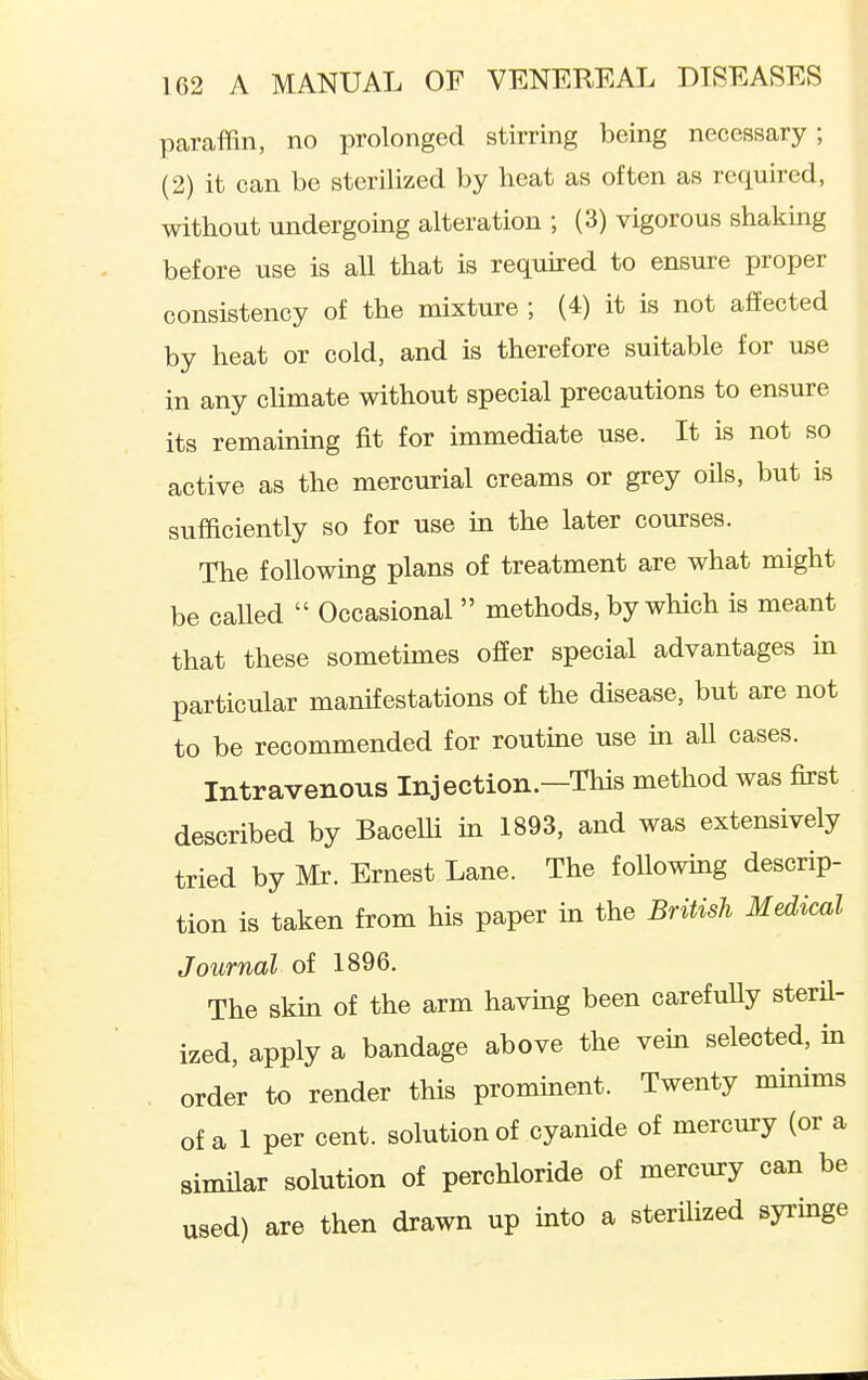 paraffin, no prolonged stirring being necessary; (2) it can be sterilized by heat as often as required, without undergoing alteration ; (3) vigorous shaking before use is all that is reqmred to ensure proper consistency of the mixture ; (4) it is not affected by heat or cold, and is therefore suitable for use in any cHmate without special precautions to ensure its remaining fit for immediate use. It is not so active as the mercurial creams or grey oils, but is sufficiently so for use in the later courses. The following plans of treatment are what might be called  Occasional  methods, by which is meant that these sometimes offer special advantages ua particular manifestations of the disease, but are not to be recommended for routine use in all cases. Intravenous Injection—This method was first described by Bacelli m 1893, and was extensively tried by Mr. Ernest Lane. The foUowmg descrip- tion is taken from his paper m the British Medical Journal of 1896. The skm of the arm having been carefuUy steril- ized, apply a bandage above the vem selected, in , order to render this prominent. Twenty minims of a 1 per cent, solution of cyanide of mercury (or a similar solution of perchloride of mercury can be used) are then drawn up into a sterilized syringe