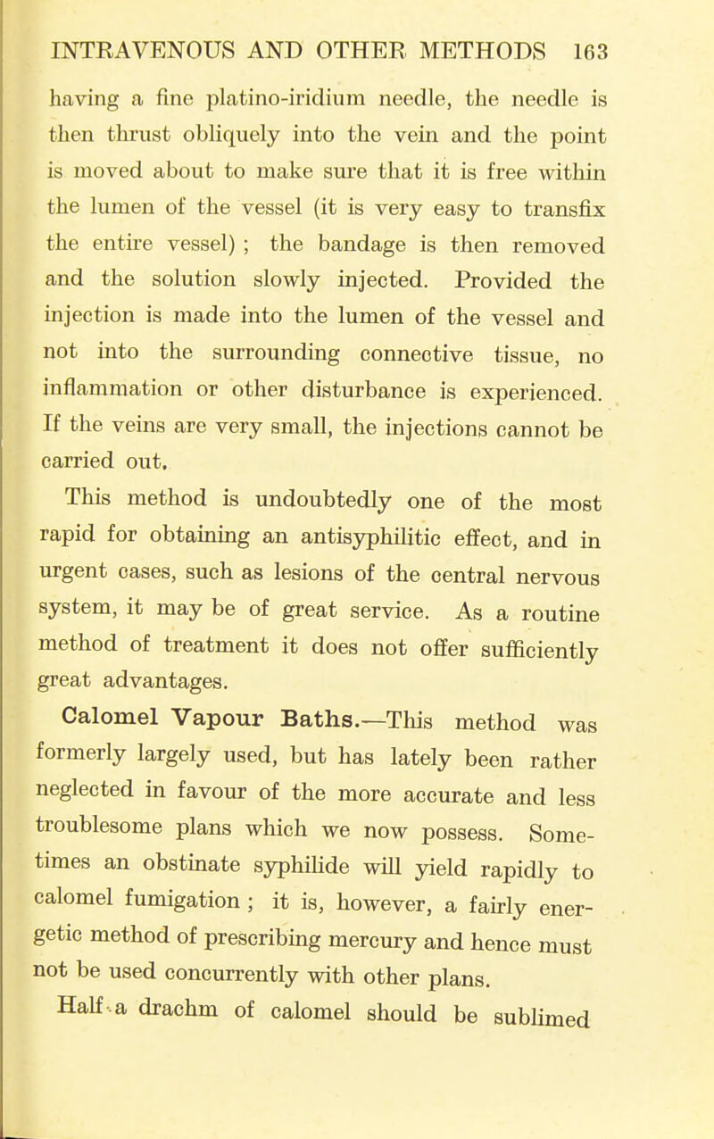 having a fine platino-iridium needle, the needle is then thrust obliquely into the vein and the point is moved about to make sui'e that it is free within the lumen of the vessel (it is very easy to transfix the entire vessel) ; the bandage is then removed and the solution slowly injected. Provided the mjection is made into the lumen of the vessel and not mto the surrounding connective tissue, no inflammation or other disturbance is experienced. If the veins are very small, the injections cannot be carried out. This method is undoubtedly one of the most rapid for obtaining an antisyphilitic effect, and in urgent oases, such as lesions of the central nervous system, it may be of great service. As a routine method of treatment it does not offer sufficiently great advantages. Calomel Vapour Baths.—This method was formerly largely used, but has lately been rather neglected in favour of the more accurate and less troublesome plans which we now possess. Some- times an obstinate syphiHde will yield rapidly to calomel fumigation ; it is, however, a fairly ener- getic method of prescribmg mercury and hence must not be used concurrently with other plans. Half a drachm of calomel should be sublimed