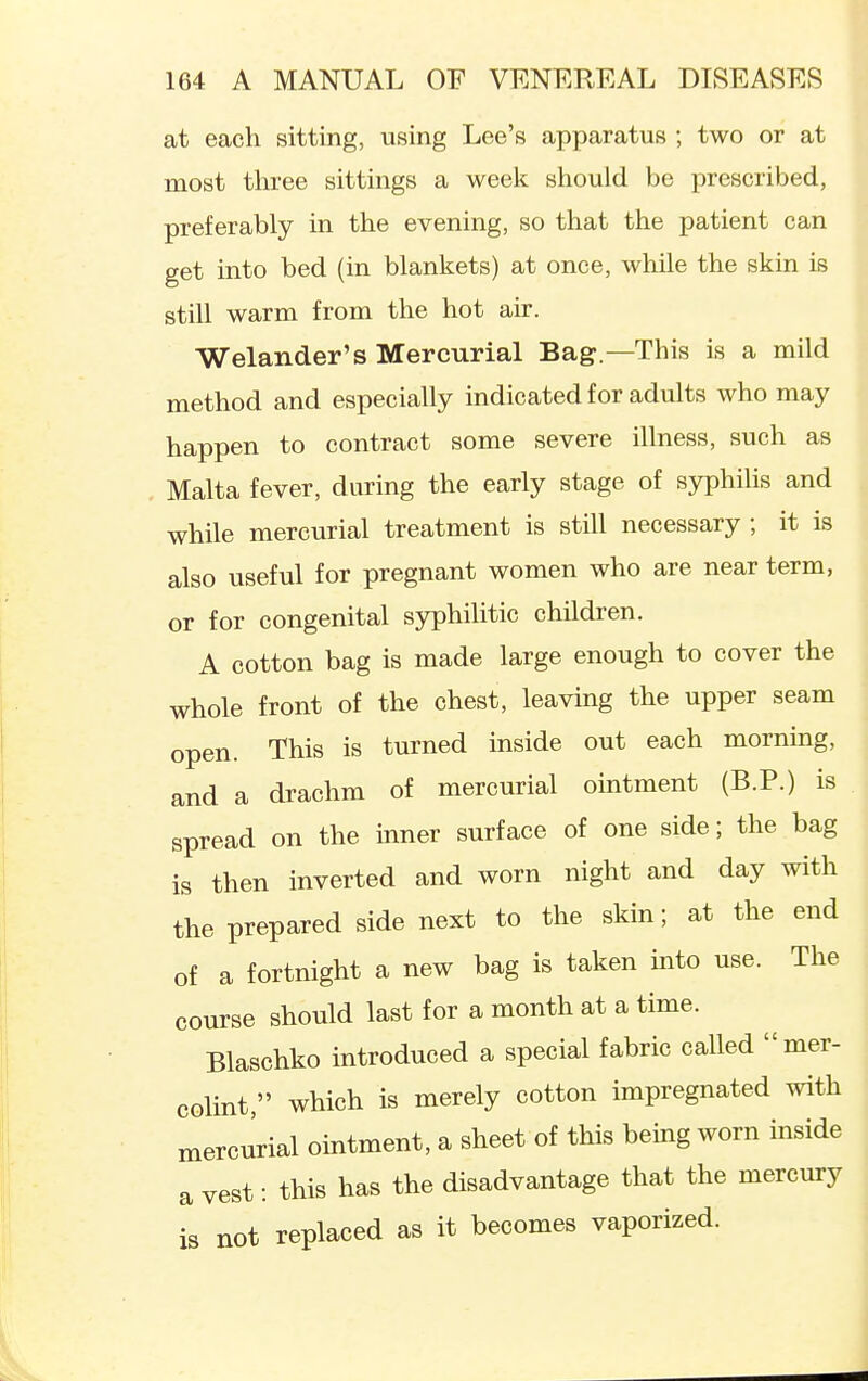 at each sitting, using Lee's apparatus ; two or at most three sittings a week should be prescribed, preferably in the evening, so that the patient can get into bed (in blankets) at once, while the skin is still warm from the hot air. Welander's Mercurial Bag.—This is a mild method and especially indicated for adults who may happen to contract some severe illness, such as Malta fever, during the early stage of syphilis and while mercurial treatment is still necessary ; it is also useful for pregnant women who are near term, or for congenital syphilitic children. A cotton bag is made large enough to cover the whole front of the chest, leaving the upper seam open. This is turned inside out each morning, and a drachm of mercurial ointment (B.P.) is spread on the inner surface of one side; the bag is then inverted and worn night and day with the prepared side next to the skin; at the end of a fortnight a new bag is taken into use. The course should last for a month at a time. Blaschko introduced a special fabric called mer- colint, which is merely cotton impregnated with mercurial ointment, a sheet of this being worn inside a vest: this has the disadvantage that the mercury is not replaced as it becomes vaporized.