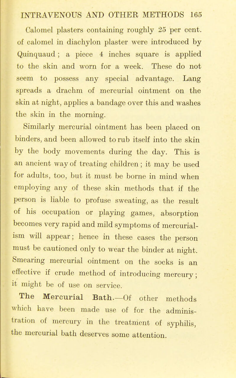 Calomel plasters containing roughly 25 per cent, of calomel in diachylon plaster were introduced by Quinquaud; a piece 4 inches square is applied to the skin and worn for a week. These do not seem to possess any special advantage. Lang spreads a drachm of mercurial ointment on the skin at night, applies a bandage over this and washes the skin in the morning. Similarly mercurial ointment has been placed on binders, and been allowed to rub itself into the skin by the body movements during the day. This is an ancient way of treating children; it may be used for adults, too, but it must be borne in mind when employmg any of these skin methods that if the person is liable to profuse sweating, as the result of his occupation or playing games, absorption becomes very rapid and mild symptoms of mercurial- ism will appear; hence m these cases the person must be cautioned only to wear the binder at night. Smearing mercurial omtment on the socks is an effective if crude method of introducing mercury; it might be of use on service. The Mercurial Bath.—Of other methods which have been made use of for the adminis- tration of mercury in the treatment of syphihs, the mercurial bath deserves some attention.
