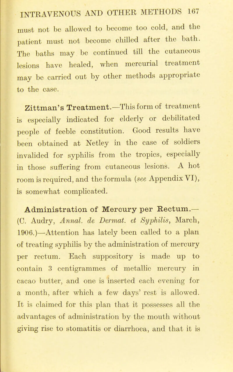 must not be allowed to become too cold, and the patient must not become chilled after the bath. The baths may be continued till the cutaneous lesions have healed, when mercurial treatment may be carried out by other methods appropriate to the case. Zittman's Treatment.—This form of treatment is especially indicated for elderly or debilitated people of feeble constitution. Good results have been obtained at Netley in the case of soldiers invahded for syphilis from the tropics, especially in those suffering from cutaneous lesions. A hot room is required, and the formula {see Appendix VI), is somewhat compHcated. Administration of Mercury per Rectum.— (C. Audry, Annal. de Dermat. et Syphilis, March, 1906.)—Attention has lately been called to a plan of treating syphilis by the administration of mercury per rectum. Each suppository is made up to contain 3 centigrammes of metallic mercury in cacao butter, and one is inserted each evening for a month, after which a few days' rest is allowed. It is claimed for this plan that it possesses all the advantages of administration by the mouth without giving rise to stomatitis or diarrhoea, and that it is