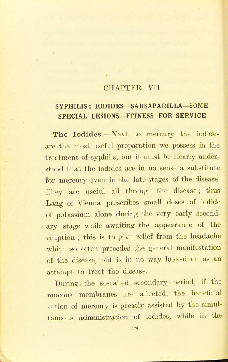 CHAPTER VII SYPHILIS : IODIDES—SARSAPARILLA—SOME SPECIAL LESIONS—FITNESS FOR SERVICE The Iodides.—Next to mercury the iodides are the most useful preparation we possess in the treatment of syphihs, but it must be clearly under- stood that the iodides are in no sense a substitute for mercury even in the late stages of the disease. They are useful all through the disease; thus Lang of Vienna prescribes small doses of iodide of potassium alone durmg the very early second- ary stage while awaiting the appearance of the eruption ; this is to give relief from the headache which so often precedes the general manifestation of the disease, but is in no way looked on as an attempt to treat the disease. During the so-called secondary period, if the mucous membranes are affected, the beneficial action of mercury is greatly assisted by the simul- taneous administration of iodides, while m the