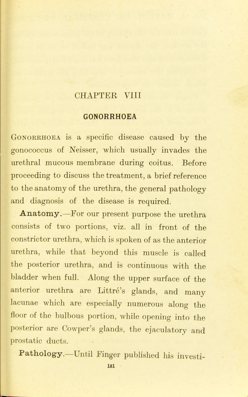 CHAPTER VIII GONORRHOEA Gonorrhoea is a specific disease caused by the gonococcus of Neisser, which usually invades the urethral mucous membrane during coitus. Before proceeding to discuss the treatment, a brief reference to the anatomy of the urethra, the general pathology and diagnosis of the disease is required. Anatomy.—For our present purpose the urethra consists of two portions, viz. all in front of the constrictor urethra, which is spoken of as the anterior urethra, while that beyond this muscle is called the posterior urethra, and is continuous with the bladder when full. Along the upper surface of the anterior urethra are Littre's glands, and many lacunae which are especially numerous along the floor of the bulbous portion, while opening into the posterior are Cowper's glands, the ejaculatory and prostatic ducts. Pathology.—Until Finger pubhshed liis investi-