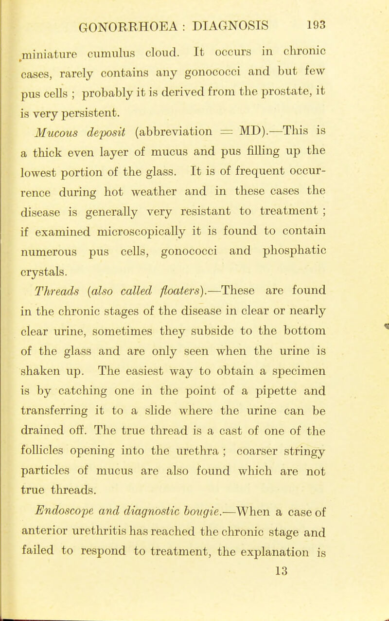miniature ciimulus cloud. It occurs in chronic cases, rarely contains any gonococci and but few pus cells ; probably it is derived from the prostate, it is very persistent. Mucous deposit (abbreviation = MD).—This is a thick even layer of mucus and pus fUhng up the lowest portion of the glass. It is of frequent occur- rence during hot weather and in these cases the disease is generally very resistant to treatment ; if examined microscopically it is found to contain numerous pus cells, gonococci and phosphatic crystals. Threads {also called floaters).—These are found in the chronic stages of the disease in clear or nearly clear urine, sometimes they subside to the bottom of the glass and are only seen when the urine is shaken up. The easiest way to obtain a specimen is by catching one in the point of a pipette and transferring it to a slide where the urine can be drained off. The true thread is a cast of one of the follicles opening into the urethra ; coarser stringy particles of mucus are also found which are not true threads. Endoscope and diagnostic bougie.—When a case of anterior urethritis has reached the chronic stage and failed to respond to treatment, the explanation is 13