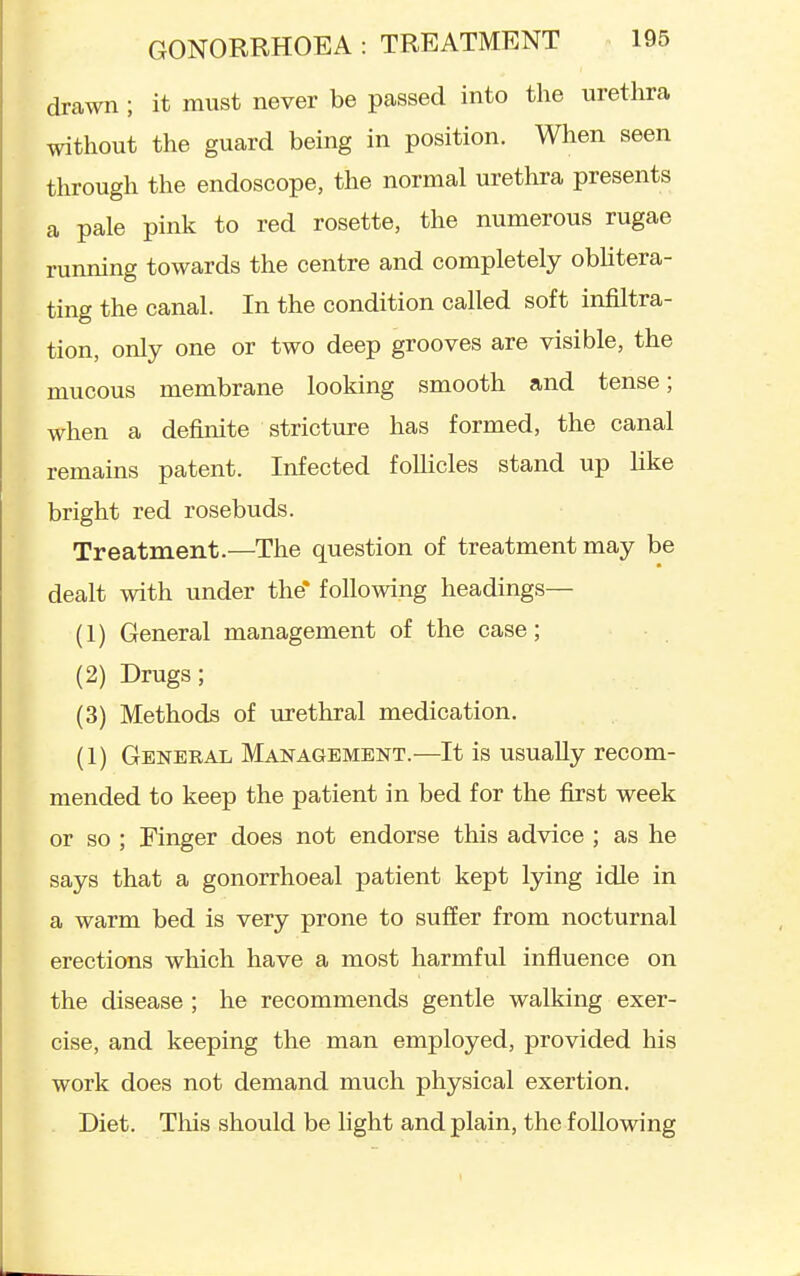 drawn ; it must never be passed into the urethra without the guard being in position. When seen through the endoscope, the normal urethra presents a pale pink to red rosette, the numerous rugae running towards the centre and completely oblitera- ting the canal. In the condition called soft infiltra- tion, only one or two deep grooves are visible, the mucous membrane looking smooth and tense; when a definite stricture has formed, the canal remains patent. Infected follicles stand up Hke bright red rosebuds. Treatment.—The question of treatment may be dealt with under the* following headings— (1) General management of the case; (2) Drugs; (3) Methods of urethral medication. (1) General Management.—It is usually recom- mended to keep the patient in bed for the first week or so ; Finger does not endorse this advice ; as he says that a gonorrhoeal patient kept lying idle in a warm bed is very prone to suffer from nocturnal erections which have a most harmful influence on the disease ; he recommends gentle walking exer- cise, and keeping the man employed, provided his work does not demand much physical exertion. Diet. This should be light and plain, the following