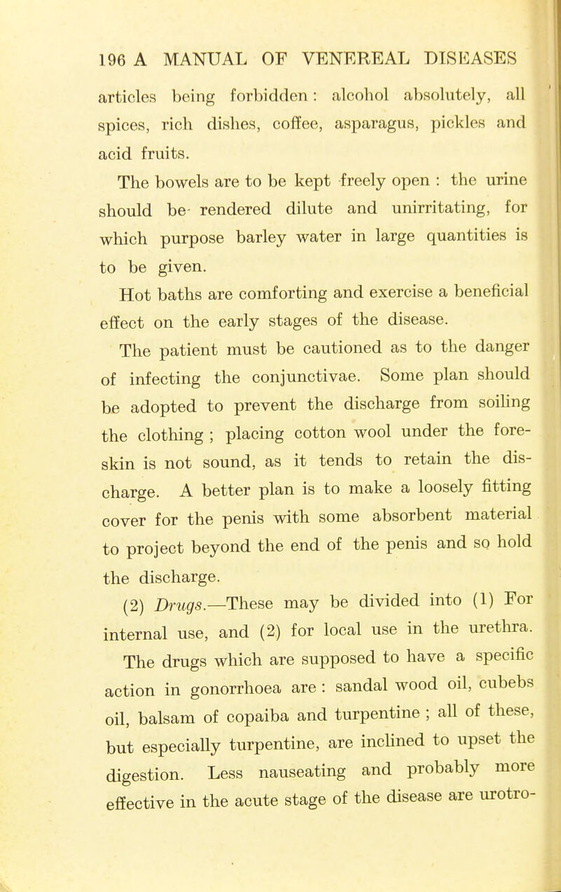 articles being forbidden: alcohol absolutely, all spices, rich dishes, coffee, asparagus, pickles and acid fruits. The bowels are to be kept freely open : the urine should be- rendered dilute and unirritating, for which purpose barley water in large quantities is to be given. Hot baths are comforting and exercise a beneficial effect on the early stages of the disease. The patient must be cautioned as to the danger of infecting the conjunctivae. Some plan should be adopted to prevent the discharge from soihng the clothing ; placing cotton wool under the fore- skin is not sound, as it tends to retain the dis- charge. A better plan is to make a loosely fitting cover for the penis with some absorbent material. to project beyond the end of the penis and so hold the discharge. (2) Drugs.-—These may be divided into (1) For internal use, and (2) for local use in the urethra. The drugs which are supposed to have a specific action in gonorrhoea are : sandal wood oil, cubebs oil, balsam of copaiba and turpentine ; aU of these, but especially turpentine, are incUned to upset the digestion. Less nauseating and probably more effective in the acute stage of the disease are urotro-