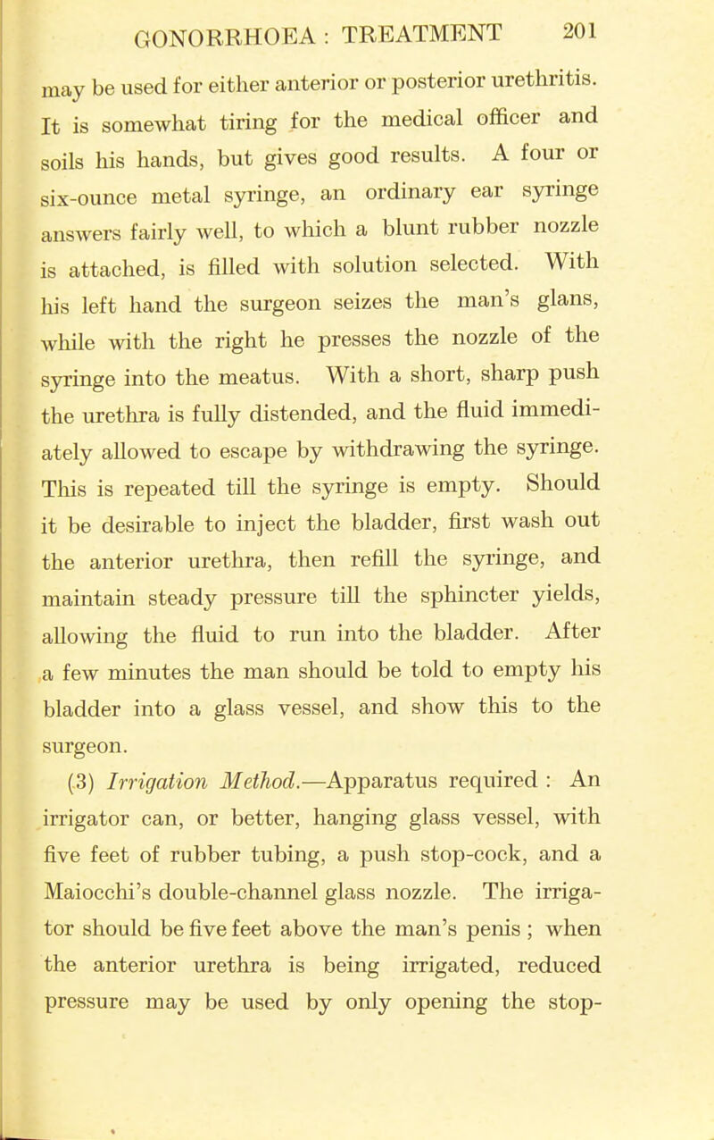 may be used for either anterior or posterior urethritis. It is somewhat tiring for the medical officer and soils his hands, but gives good results. A four or six-ounce metal syringe, an ordinary ear syringe answers fairly well, to which a blunt rubber nozzle is attached, is filled with solution selected. With his left hand the surgeon seizes the man's glans, while with the right he presses the nozzle of the syringe into the meatus. With a short, sharp push the urethra is fully distended, and the fluid immedi- ately allowed to escape by withdrawing the syringe. This is repeated till the syringe is empty. Should it be desirable to inject the bladder, first wash out the anterior urethra, then refill the syiinge, and maintain steady pressure till the sphincter yields, allowing the fluid to run into the bladder. After a few minutes the man should be told to empty his bladder into a glass vessel, and show this to the surgeon. (3) Irrigation Metliod.—Apparatus required : An irrigator can, or better, hanging glass vessel, with five feet of rubber tubing, a push stop-cock, and a Maiocchi's double-channel glass nozzle. The irriga- tor should be five feet above the man's penis ; when the anterior urethra is being irrigated, reduced pressure may be used by only opening the stop-