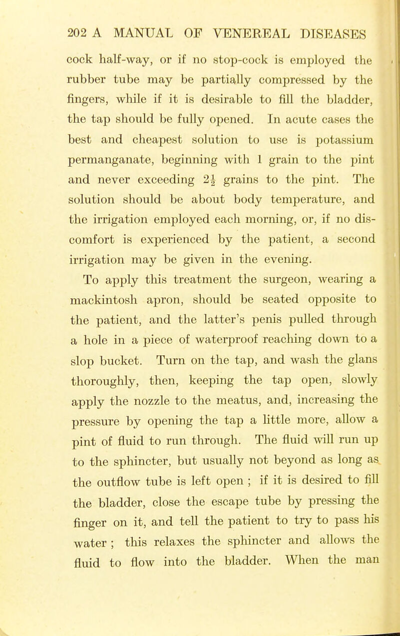 cock half-way, or if no stop-cock is employed the rubber tube may be partially compressed by the fingers, while if it is desirable to fill the bladder, the tap should be fully opened. In acute cases the best and cheapest solution to use is potassium permanganate, beginning with 1 grain to the i^int and never exceeding 2J grains to the pint. The solution should be about body temperature, and the irrigation employed each morning, or, if no dis- comfort is experienced by the patient, a second irrigation may be given in the evening. To apply this treatment the surgeon, wearing a mackintosh apron, should be seated opposite to the patient, and the latter's penis pulled through a hole in a piece of waterproof reaching down to a slop bucket. Turn on the tap, and wash the glans thoroughly, then, keeping the tap open, slowly apply the nozzle to the meatus, and, increasing the pressure by opening the tap a Httle more, allow a pint of fluid to run through. The fluid will run up to the sphincter, but usually not beyond as long as the outflow tube is left open ; if it is desired to fiU the bladder, close the escape tube by pressing the finger on it, and tell the patient to try to pass his water ; this relaxes the sphincter and allows the fluid to flow into the bladder. When the man