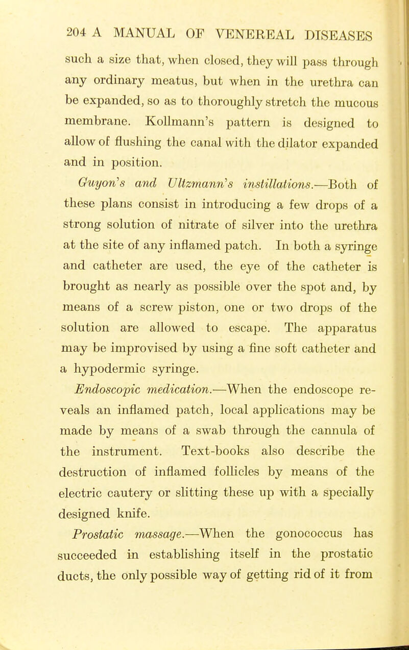 such a size that, when closed, they will pass through any ordinary meatus, but when in the urethra can be expanded, so as to thoroughly stretch the mucous membrane. Kollmann's pattern is designed to allow of flushing the canal with the dilator expanded and in position. GuyoTi's and Ultz7nann's instillations.'—Both of these plans consist in introducing a few drops of a strong solution of nitrate of silver into the urethra at the site of any inflamed patch. In both a syringe and catheter are used, the eye of the catheter is brought as nearly as possible over the spot and, by means of a screw piston, one or two droj)s of the solution are allowed to escape. The apparatus may be improvised by using a fine soft catheter and a hypodermic syringe. Endoscopic medication.—When the endoscope re- veals an inflamed patch, local applications may be made by means of a swab through the cannula of the instrument. Text-books also describe the destruction of inflamed follicles by means of the electric cautery or slitting these up with a specially designed knife. Prostatic massage.—When the gonococcus has succeeded in estabhshing itself in the prostatic ducts, the only possible way of getting rid of it from