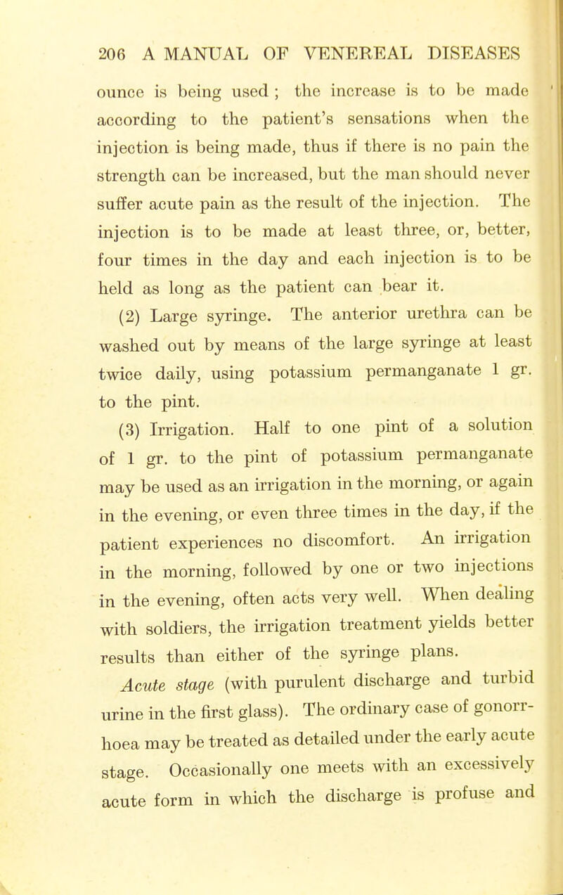 ounce is being used ; the increase is to be made ' according to the patient's sensations when the injection is being made, thus if there is no pain the strength can be increased, but the man should never suffer acute pain as the result of the injection. The injection is to be made at least three, or, better, four times in the day and each injection is to be held as long as the patient can bear it. (2) Large syringe. The anterior urethra can be washed out by means of the large syringe at least twice daily, using potassium permanganate 1 gr. to the pint. (3) Irrigation. Half to one pint of a solution of 1 gr. to the pint of potassium permanganate may be used as an irrigation in the mornmg, or again in the evening, or even three times in the day, if the patient experiences no discomfort. An irrigation in the morning, followed by one or two injections in the evening, often acts very weU. When deaUng with soldiers, the irrigation treatment yields better results than either of the syringe plans. Acute stage (with purulent discharge and turbid urine in the first glass). The ordinary case of gonorr- hoea may be treated as detailed under the early acute stage. Occasionally one meets with an excessively acute form in which the discharge is profuse and