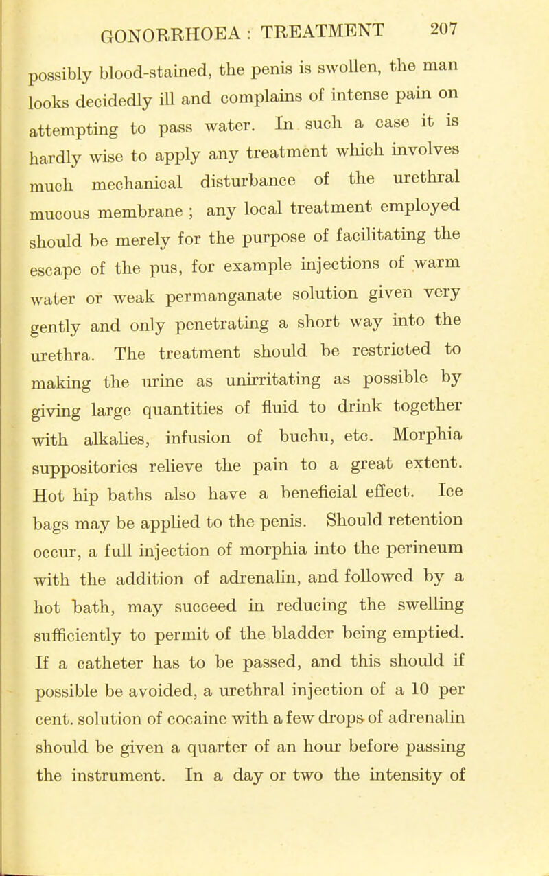possibly blood-stained, the penis is swollen, the man looks decidedly ill and complains of intense pain on attempting to pass water. In such a case it is hardly wise to apply any treatment which involves much mechanical disturbance of the urethral mucous membrane ; any local treatment employed should be merely for the purpose of facilitating the escape of the pus, for example injections of warm water or weak permanganate solution given very gently and only penetratmg a short way into the urethra. The treatment should be restricted to making the urine as unirritating as possible by giving large quantities of fluid to drink together with alkalies, infusion of buchu, etc. Morphia suppositories relieve the pain to a great extent. Hot hip baths also have a beneficial effect. Ice bags may be applied to the penis. Should retention occur, a full injection of morphia into the perineum with the addition of adrenalin, and followed by a hot bath, may succeed in reducing the swelling sufficiently to permit of the bladder being emptied. If a catheter has to be passed, and this should if possible be avoided, a urethral injection of a 10 per cent, solution of cocaine with a few drops of adrenalin should be given a quarter of an hour before passing the instrument. In a day or two the intensity of