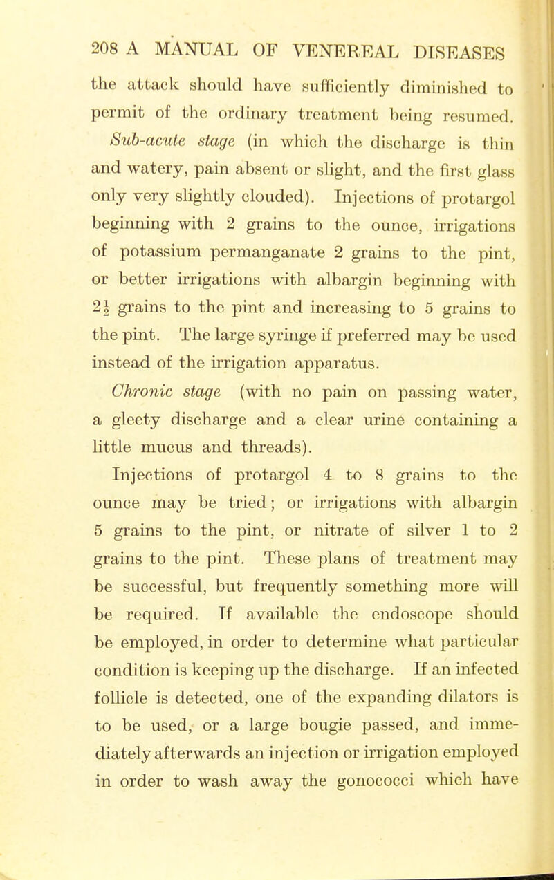 the attack should have suflficiently diminished to permit of the ordinary treatment being resumed. Suh-acute stage (in which the discharge is tliin and watery, pain absent or slight, and the first glass only very slightly clouded). Injections of protargol beginning with 2 grains to the ounce, irrigations of potassium permanganate 2 grains to the pint, or better irrigations with albargin beginning with 21 grains to the pint and increasing to 5 grains to the pint. The large syringe if preferred may be used instead of the irrigation apparatus. Chronic stage (with no pain on passing water, a gleety discharge and a clear urine containing a little mucus and threads). Injections of protargol 4 to 8 grains to the ounce may be tried; or irrigations with albargin 5 grains to the pint, or nitrate of silver 1 to 2 grains to the pint. These plans of treatment may be successful, but frequently something more will be required. If available the endoscope should be employed, in order to determine what particular condition is keeping up the discharge. If an infected follicle is detected, one of the expanding dilators is to be used, or a large bougie passed, and imme- diately afterwards an injection or irrigation employed in order to wash away the gonococci which have