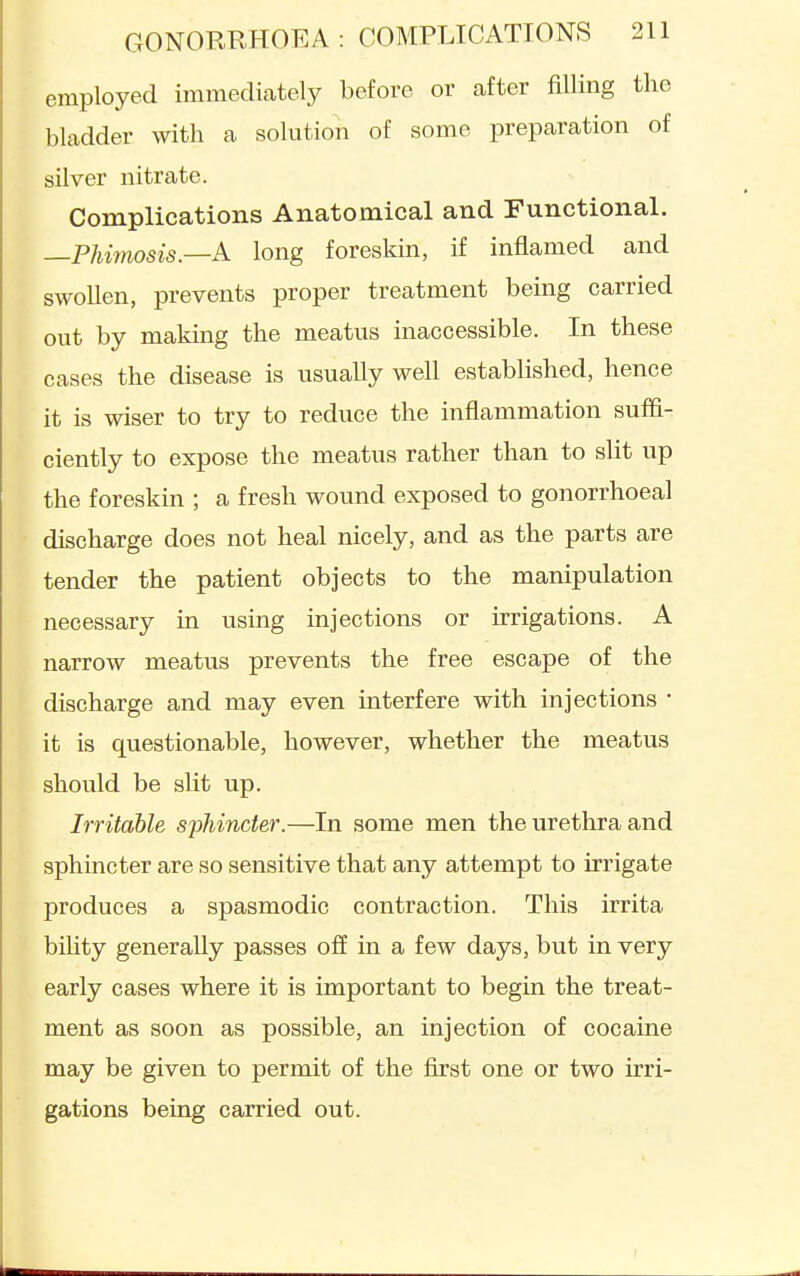 employed immediately before or after filling the bladder with a solution of some preparation of silver nitrate. Complications Anatomical and Functional. —Phimosis—A long foreskin, if inflamed and swollen, prevents proper treatment being carried out by makmg the meatus inaccessible. In these cases the disease is usually well established, hence it is wiser to try to reduce the inflammation suffi- ciently to expose the meatus rather than to slit up the foreskin ; a fresh wound exposed to gonorrhoea! discharge does not heal nicely, and as the parts are tender the patient objects to the manipulation necessary in using injections or irrigations. A narrow meatus prevents the free escape of the discharge and may even interfere with injections • it is questionable, however, whether the meatus should be slit up. Irritable sjiliincter.—In some men the urethra and sphincter are so sensitive that any attempt to irrigate produces a spasmodic contraction. This irrita bihty generally passes off in a few days, but in very early cases where it is important to begin the treat- ment as soon as possible, an injection of cocaine may be given to permit of the first one or two irri- gations being carried out.