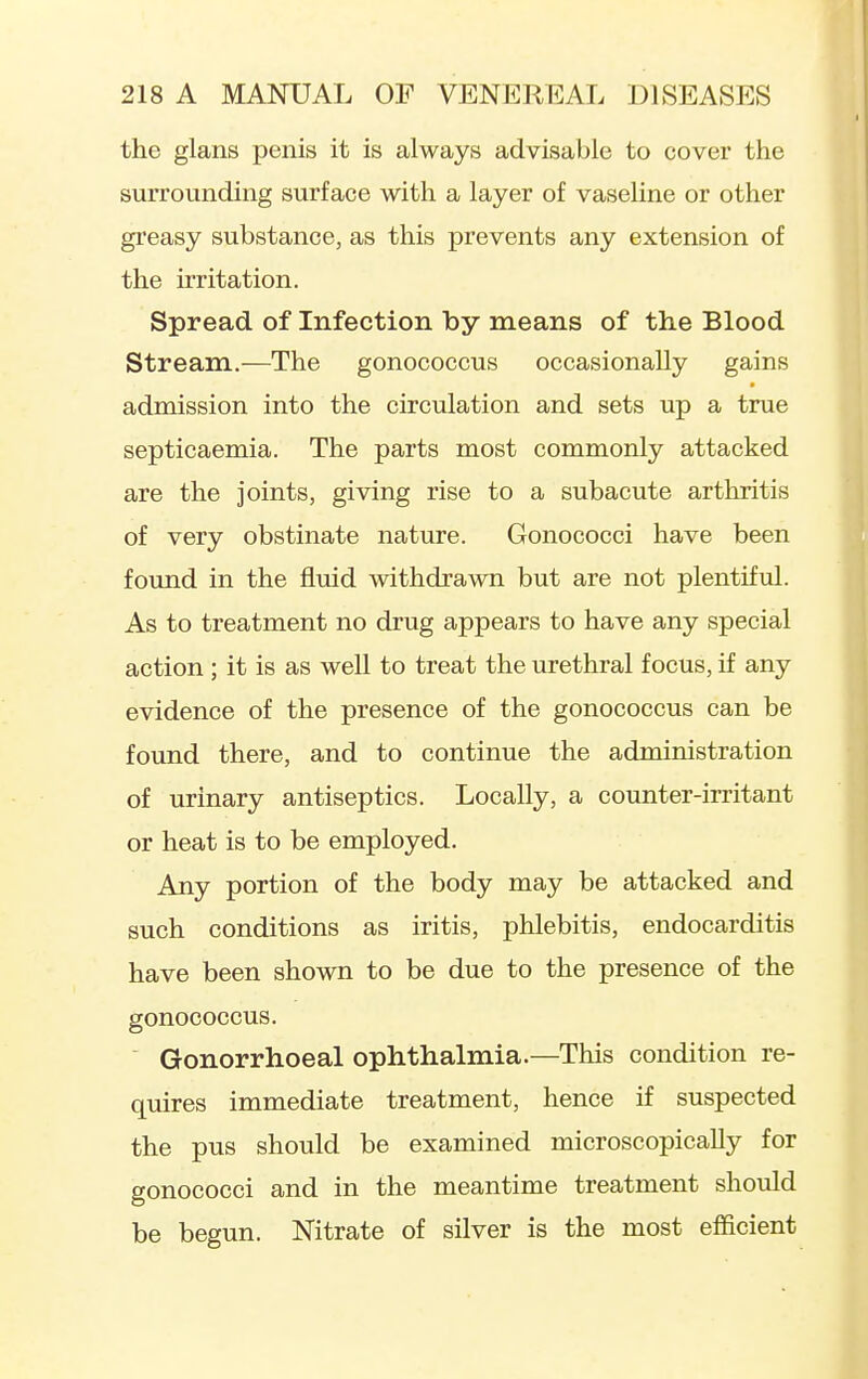 the glans penis it is always advisable to cover the surrounding surface with a layer of vaseline or other greasy substance, as this prevents any extension of the irritation. Spread of Infection by means of the Blood Stream.—The gonococcus occasionally gains admission into the circulation and sets up a true septicaemia. The parts most commonly attacked are the joints, giving rise to a subacute arthritis of very obstinate nature. Gonococci have been found in the fluid withdrawn but are not plentiful. As to treatment no drug appears to have any special action ; it is as well to treat the urethral focus, if any evidence of the presence of the gonococcus can be found there, and to continue the administration of urinary antiseptics. Locally, a counter-irritant or heat is to be employed. Any portion of the body may be attacked and such conditions as iritis, phlebitis, endocarditis have been shown to be due to the presence of the gonococcus. Gonorrhoeal ophthalmia.—This condition re- quires immediate treatment, hence if suspected the pus should be examined microscopically for gonococci and in the meantime treatment should be begun. Nitrate of silver is the most efficient