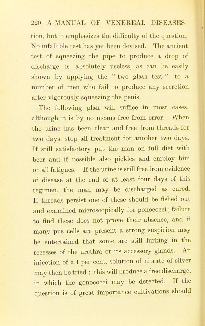tion, but it emphasizes the difficulty of the question. No infallible test has yet been devised. The ancient test of squeezing the pipe to produce a drop of discharge is absolutely useless, as can be easily shown by applying the  two glass test to a number of men who fail to produce any secretion after vigorously squeezing the penis. The following plan will suffice in most cases, although it is by no means free from error. When the urine has been clear and free from threads for two days, stop all treatment for another two days. If still satisfactory put the man on fuU diet with beer and if possible also pickles and employ him on all fatigues. If the urine is still free from evidence of disease at the end of at least four days of this regimen, the man may be discharged as cured. If threads persist one of these should be fished out and examined microscopically for gonococci; failure to find these does not prove their absence, and if many pus cells are present a strong suspicion may be entertained that some are still lurking in the recesses of the urethra or its accessory glands. An injection of a 1 per cent, solution of nitrate of silver may then be tried ; this will produce a free discharge, in which the gonococci may be detected. If the question is of great importance cultivations should