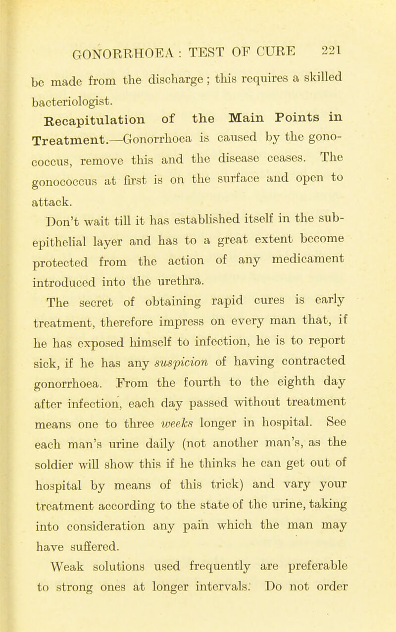 be made from the discharge; tliis requires a skilled bacteriologist. Recapitulation of the Main Points in Treatment.—Gonorrhoea is caused by the gono- coccus, remove this and the disease ceases. The gonococcus at first is on the surface and open to attack. Don't wait till it has estabhshed itself in the sub- epithehal layer and has to a great extent become protected from the action of any medicament introduced into the urethra. The secret of obtaining rapid cures is early treatment, therefore impress on every man that, if he has exposed himself to infection, he is to report sick, if he has any suspicion of having contracted gonorrhoea. From the fourth to the eighth day after infection, each day passed without treatment means one to three iveeks longer in hospital. See each man's urine daily (not another man's, as the soldier will show this if he thinks he can get out of hospital by means of this trick) and vary your treatment according to the state of the urine, taking into consideration any pain which the man may have suffered. Weak solutions used frequently are preferable to strong ones at longer intervals. Do not order