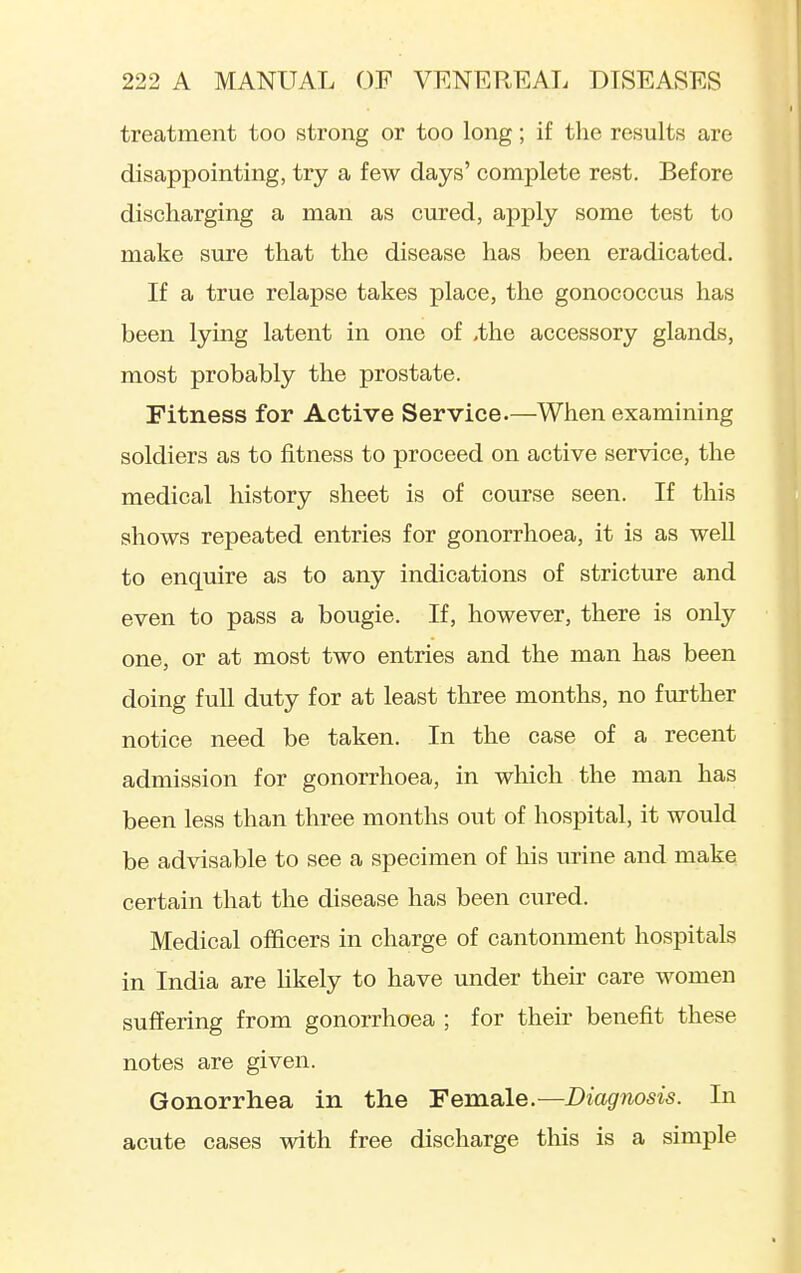 treatment too strong or too long; if the results are disappointing, try a few days' complete rest. Before discharging a man as cured, apply some test to make sure that the disease has been eradicated. If a true relapse takes place, the gonococcus has been lying latent in one of ,the accessory glands, most probably the prostate. Fitness for Active Service.—When examining soldiers as to fitness to proceed on active service, the medical history sheet is of course seen. If this shows repeated entries for gonorrhoea, it is as well to enquire as to any indications of stricture and even to pass a bougie. If, however, there is only one, or at most two entries and the man has been doing full duty for at least three months, no further notice need be taken. In the case of a recent admission for gonorrhoea, in which the man has been less than three months out of hospital, it would be advisable to see a specimen of his mine and make certain that the disease has been cured. Medical officers in charge of cantonment hospitals in India are hkely to have under their care women suffering from gonorrhoea ; for their benefit these notes are given. Gonorrliea in the Female.—Diagnosis. In acute cases with free discharge this is a simple