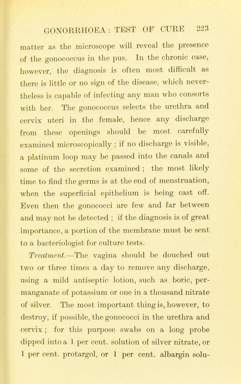 matter as the microscope will reveal the presence of the gonococcus in the pus. In the chronic case, however, the diagnosis is often most difficult as there is httle or no sign of the disease, which never- theless is capable of infecting any man who consorts with her. The gonococcus selects the urethra and cervix uteri in the female, hence any discharge from these openings should be most carefully examined microscopically ; if no discharge is visible, a platinum loop may be passed into the canals and some of the secretion examined ; the most hkely time to find the germs is at the end of menstruation, when the superficial epithehum is being cast off. Even then the gonococci are few and far between and may not be detected ; if the diagnosis is of great importance, a portion of the membrane must be sent to a bacteriologist for culture tests. Treatment.—-The vagina should be douched out two or three times a day to remove any discharge, using a mild antiseptic lotion, such as boric, per- manganate of potassium or one in a thousand nitrate of silver. The most important thing is, however, to destroy, if possible, the gonococci in the urethra and cervix ; for this purpose swabs on a long probe dipped into a 1 per cent, solution of silver nitrate, or 1 per cent, protargol, or 1 per cent, albargin solu-