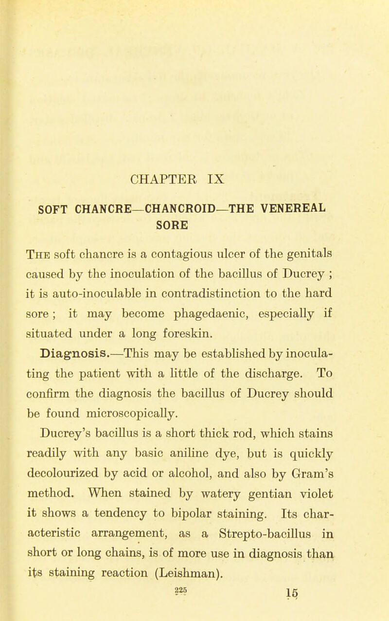CHAPTER IX SOFT CHANCRE—CHANCROID—THE VENEREAL SORE The soft chancre is a contagious ulcer of the genitals caused by the inoculation of the bacillus of Ducrey ; it is auto-inoculable in contradistinction to the hard sore; it may become phagedaenic, especially if situated under a long foreskin. Diagnosis.—This may be estabhshed by inocula- ting the patient with a little of the discharge. To confirm the diagnosis the bacillus of Ducrey should be found microscopically. Ducrey's bacillus is a short thick rod, which stains readily with any basic aniline dye, but is quickly decolourized by acid or alcohol, and also by Gram's method. When stained by watery gentian violet it shows a tendency to bipolar staining. Its char- acteristic arrangement, as a Strepto-bacillus in short or long chains, is of more use in diagnosis than its staining reaction (Leishman). ?25 1^