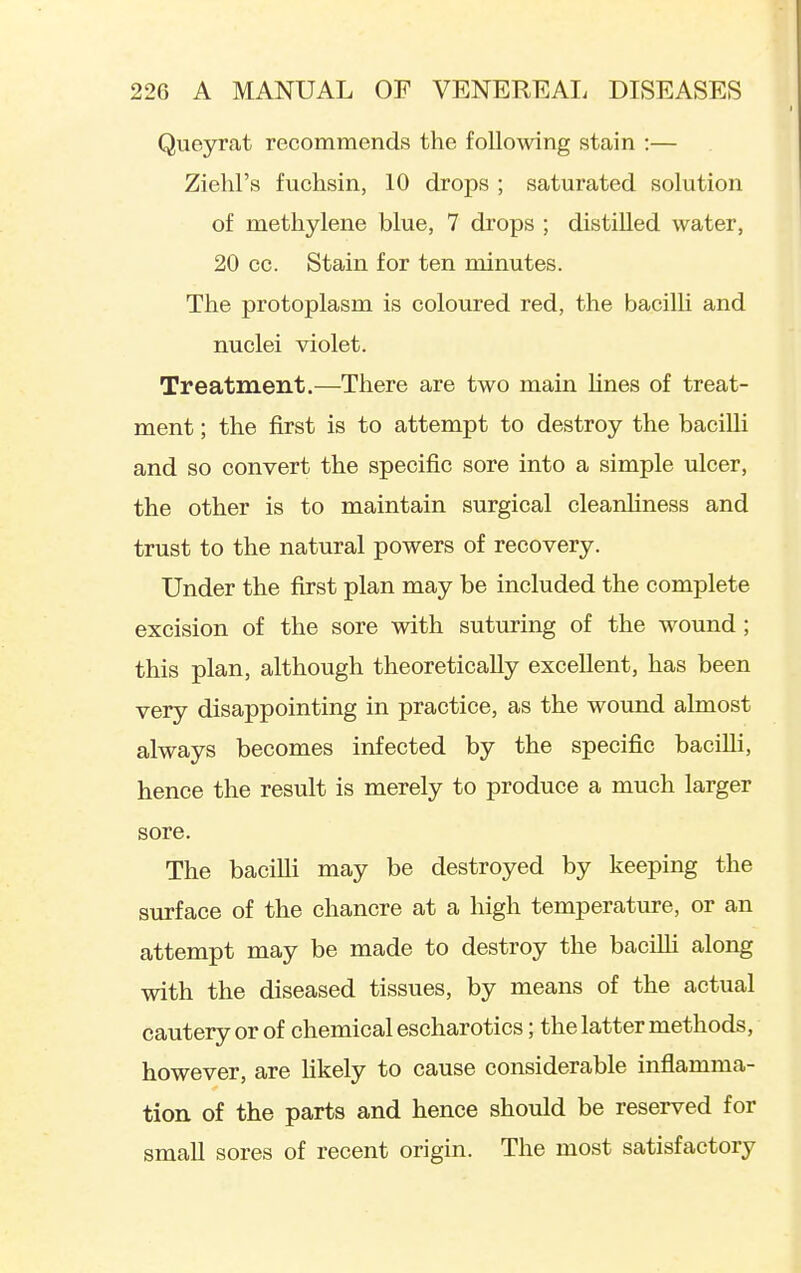 Queyrat recommends the following stain :— Ziehl's fuchsin, 10 drops ; saturated solution of methylene blue, 7 drops ; distilled water, 20 CO. Stain for ten minutes. The protoplasm is coloured red, the bacilli and nuclei violet. Treatment.—There are two main hues of treat- ment ; the first is to attempt to destroy the bacilli and so convert the specific sore into a simple ulcer, the other is to maintain surgical cleanhness and trust to the natural powers of recovery. Under the first plan may be included the complete excision of the sore with suturing of the wound; this plan, although theoretically excellent, has been very disappointing in practice, as the wound almost always becomes infected by the specific bacilli, hence the result is merely to produce a much larger sore. The bacilli may be destroyed by keeping the surface of the chancre at a high temperature, or an attempt may be made to destroy the bacilli along with the diseased tissues, by means of the actual cautery or of chemical escharotics; the latter methods, however, are likely to cause considerable inflamma- tion of the parts and hence should be reserved for small sores of recent origin. The most satisfactory