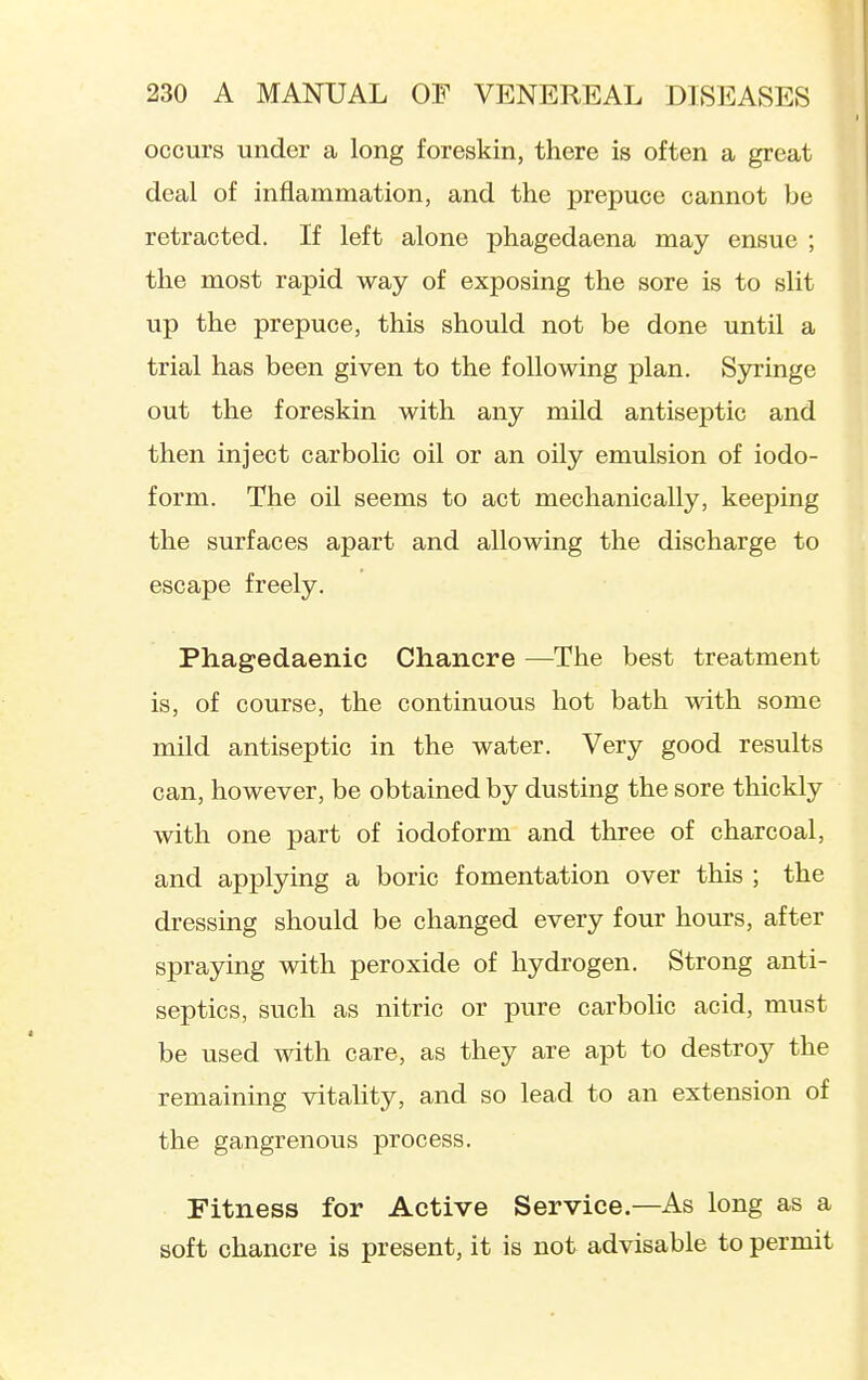 occurs under a long foreskin, there is often a great deal of inflammation, and the prepuce cannot be retracted. If left alone phagedaena may ensue ; the most rapid way of exposing the sore is to slit up the prepuce, this should not be done until a trial has been given to the following plan. Syringe out the foreskin with any mild antiseptic and then inject carbolic oil or an oily emulsion of iodo- form. The oil seems to act mechanically, keeping the surfaces apart and allowing the discharge to escape freely. Phagedaenic Chancre —The best treatment is, of course, the continuous hot bath with some mild antiseptic in the water. Very good results can, however, be obtained by dusting the sore thickly with one part of iodoform and three of charcoal, and applying a boric fomentation over this ; the dressing should be changed every four hours, after spraying with peroxide of hydrogen. Strong anti- septics, such as nitric or pure carbolic acid, must be used with care, as they are apt to destroy the remaining vitality, and so lead to an extension of the gangrenous process. Fitness for Active Service.—As long as a soft chancre is present, it is not advisable to permit